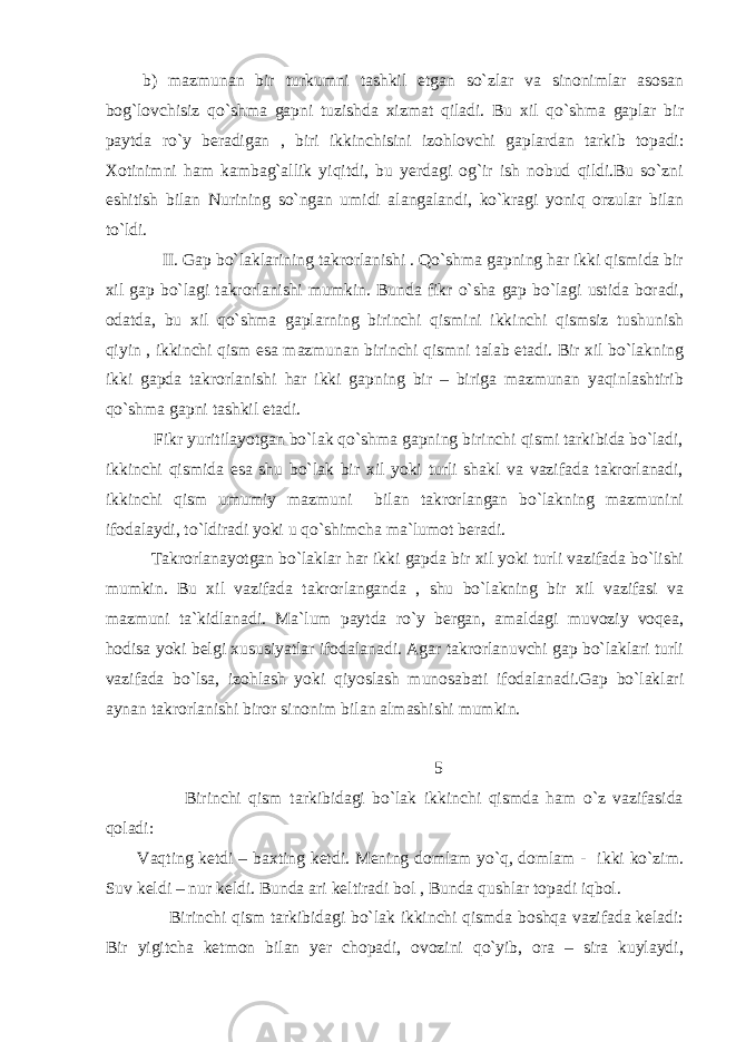  b) mazmunan bir turkumni tashkil etgan so`zlar va sinonimlar asosan bog`lovchisiz qo`shma gapni tuzishda xizmat qiladi. Bu xil qo`shma gaplar bir paytda ro`y beradigan , biri ikkinchisini izohlovchi gaplardan tarkib topadi: Xotinimni ham kambag`allik yiqitdi, bu yerdagi og`ir ish nobud qildi.Bu so`zni eshitish bilan Nurining so`ngan umidi alangalandi, ko`kragi yoniq orzular bilan to`ldi. II. Gap bo`laklarining takrorlanishi . Qo`shma gapning har ikki qismida bir xil gap bo`lagi takrorlanishi mumkin. Bunda fikr o`sha gap bo`lagi ustida boradi, odatda, bu xil qo`shma gaplarning birinchi qismini ikkinchi qismsiz tushunish qiyin , ikkinchi qism esa mazmunan birinchi qismni talab etadi. Bir xil bo`lakning ikki gapda takrorlanishi har ikki gapning bir – biriga mazmunan yaqinlashtirib qo`shma gapni tashkil etadi. Fikr yuritilayotgan bo`lak qo`shma gapning birinchi qismi tarkibida bo`ladi, ikkinchi qismida esa shu bo`lak bir xil yoki turli shakl va vazifada takrorlanadi, ikkinchi qism umumiy mazmuni bilan takrorlangan bo`lakning mazmunini ifodalaydi, to`ldiradi yoki u qo`shimcha ma`lumot beradi. Takrorlanayotgan bo`laklar har ikki gapda bir xil yoki turli vazifada bo`lishi mumkin. Bu xil vazifada takrorlanganda , shu bo`lakning bir xil vazifasi va mazmuni ta`kidlanadi. Ma`lum paytda ro`y bergan, amaldagi muvoziy voqea, hodisa yoki belgi xususiyatlar ifodalanadi. Agar takrorlanuvchi gap bo`laklari turli vazifada bo`lsa, izohlash yoki qiyoslash munosabati ifodalanadi.Gap bo`laklari aynan takrorlanishi biror sinonim bilan almashishi mumkin. 5 Birinchi qism tarkibidagi bo`lak ikkinchi qismda ham o`z vazifasida qoladi: Vaqting ketdi – baxting ketdi. Mening domlam yo`q, domlam - ikki ko`zim. Suv keldi – nur keldi. Bunda ari keltiradi bol , Bunda qushlar topadi iqbol. Birinchi qism tarkibidagi bo`lak ikkinchi qismda boshqa vazifada keladi: Bir yigitcha ketmon bilan yer chopadi, ovozini qo`yib, ora – sira kuylaydi, 