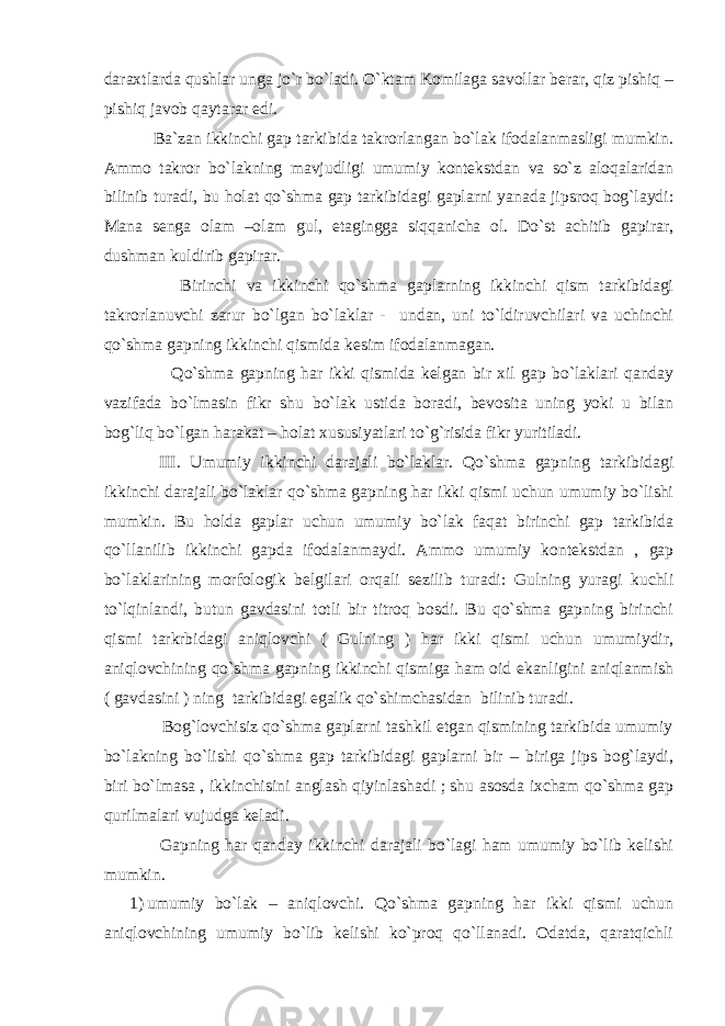 daraxtlarda qushlar unga jo`r bo`ladi. O`ktam Komilaga savollar berar, qiz pishiq – pishiq javob qaytarar edi. Ba`zan ikkinchi gap tarkibida takrorlangan bo`lak ifodalanmasligi mumkin. Ammo takror bo`lakning mavjudligi umumiy kontekstdan va so`z aloqalaridan bilinib turadi, bu holat qo`shma gap tarkibidagi gaplarni yanada jipsroq bog`laydi: Mana senga olam –olam gul, etagingga siqqanicha ol. Do`st achitib gapirar, dushman kuldirib gapirar. Birinchi va ikkinchi qo`shma gaplarning ikkinchi qism tarkibidagi takrorlanuvchi zarur bo`lgan bo`laklar - undan, uni to`ldiruvchilari va uchinchi qo`shma gapning ikkinchi qismida kesim ifodalanmagan. Qo`shma gapning har ikki qismida kelgan bir xil gap bo`laklari qanday vazifada bo`lmasin fikr shu bo`lak ustida boradi, bevosita uning yoki u bilan bog`liq bo`lgan harakat – holat xususiyatlari to`g`risida fikr yuritiladi. III . Umumiy ikki n chi darajali bo`laklar. Qo`shma gapning tarkibidagi ikkinchi darajali bo`laklar qo`shma gapning har ikki qismi uchun umumiy bo`lishi mumkin. Bu holda gaplar uchun umumiy bo`lak faqat birinchi gap tarkibida qo`llanilib ikkinchi gapda ifodalanmaydi. Ammo umumiy kontekstdan , gap bo`laklarining morfologik belgilari orqali sezilib turadi: Gulning yuragi kuchli to`lqinlandi, butun gavdasini totli bir titroq bosdi. Bu qo`shma gapning birinchi qismi tarkrbidagi aniqlovchi ( Gulning ) har ikki qismi uchun umumiydir, aniqlovchining qo`shma gapning ikkinchi qismiga ham oid ekanligini aniqlanmish ( gavdasini ) ning tarkibidagi egalik qo`shimchasidan bilinib turadi. Bog`lovchisiz qo`shma gaplarni tashkil etgan qismining tarkibida umumiy bo`lakning bo`lishi qo`shma gap tarkibidagi gaplarni bir – biriga jips bog`laydi, biri bo`lmasa , ikkinchisini anglash qiyinlashadi ; shu asosda ixcham qo`shma gap qurilmalari vujudga keladi. Gapning har qanday ikkinchi darajali bo`lagi ham umumiy bo`lib kelishi mumkin. 1) umumiy bo`lak – aniqlovchi. Qo`shma gapning har ikki qismi uchun aniqlovchining umumiy bo`lib kelishi ko`proq qo`llanadi. Odatda, qaratqichli 