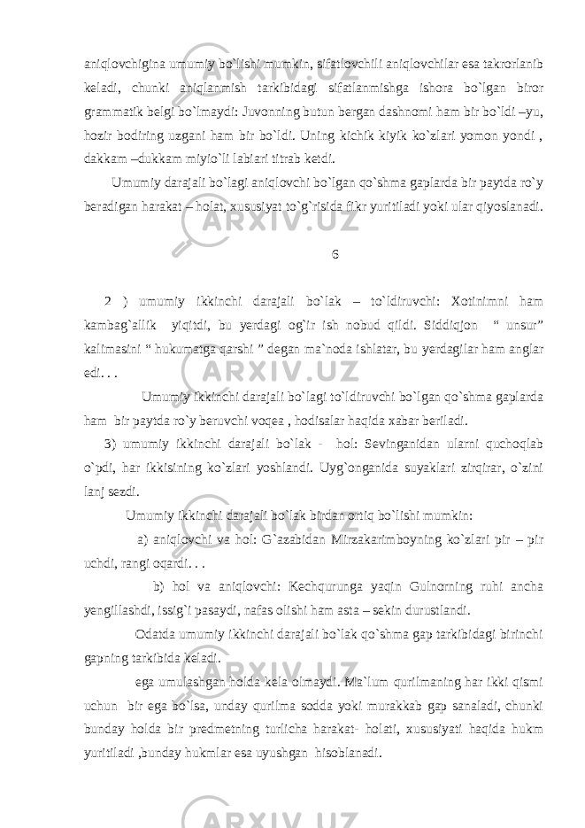 aniqlovchigina umumiy bo`lishi mumkin, sifatlovchili aniqlovchilar esa takrorlanib keladi, chunki aniqlanmish tarkibidagi sifatlanmishga ishora bo`lgan biror grammatik belgi bo`lmaydi: Juvonning butun bergan dashnomi ham bir bo`ldi –yu, hozir bodiring uzgani ham bir bo`ldi. Uning kichik kiyik ko`zlari yomon yondi , dakkam –dukkam miyio`li labiari titrab ketdi. Umumiy darajali bo`lagi aniqlovchi bo`lgan qo`shma gaplarda bir paytda ro`y beradigan harakat – holat, xususiyat to`g`risida fikr yuritiladi yoki ular qiyoslanadi. 6 2 ) umumiy ikkinchi darajali bo`lak – to`ldiruvchi: Xotinimni ham kambag`allik yiqitdi, bu yerdagi og`ir ish nobud qildi. Siddiqjon “ unsur” kalimasini “ hukumatga qarshi ” degan ma`noda ishlatar, bu y erdagilar ham anglar edi. . . Umumiy ikkinchi darajali bo`lagi to`ldiruvchi bo`lgan qo`shma gaplarda ham bir paytda ro`y beruvchi voqea , hodisalar haqida xabar beriladi. 3) umumiy ikkinchi darajali bo`lak - hol: Sevinganidan ularni quchoqlab o`pdi, har ikkisining ko`zlari yoshlandi. Uyg`onganida suyaklari zirqirar, o`zini lanj sezdi. Umumiy ikkinchi darajali bo`lak birdan ortiq bo`lishi mumkin: a) aniqlovchi va hol: G`azabidan Mirzakarimboyning ko`zlari pir – pir uchdi, rangi oqardi. . . b) hol va aniqlovchi: Kechqurunga yaqin Gulnorning ruhi ancha y engillashdi, issig`i pasaydi, nafas olishi ham asta – sekin durustlandi. Odatda umumiy ikkinchi darajali bo`lak qo`shma gap tarkibidagi birinchi gapning tarkibida keladi. ega umulashgan holda kela olmaydi. Ma`lum qurilmaning har ikki qismi uchun bir ega bo`lsa, unday qurilma sodda yoki murakkab gap sanaladi, chunki bunday holda bir predmetning turlicha harakat- holati, xususiyati haqida hukm yuritiladi ,bunday hukmlar esa uyushgan hisoblanadi. 