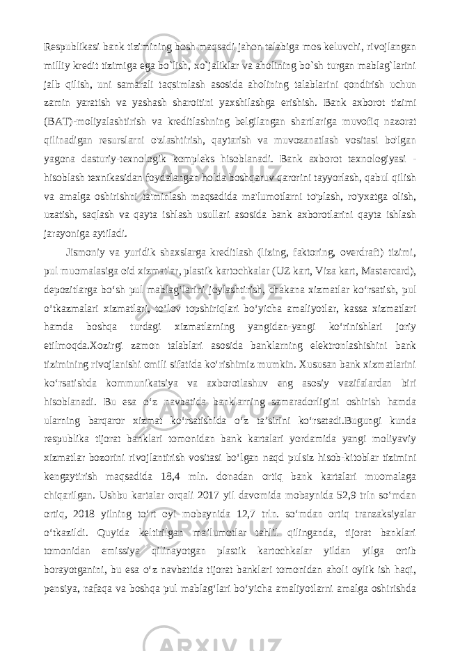 Rеspublikasi bank tizimining bosh maqsadi jahon talabiga mos kеluvchi, rivojlangan milliy krеdit tizimiga ega bo`lish, xo`jaliklar va aholining bo`sh turgan mablag`larini jalb qilish, uni samarali taqsimlash asosida aholining talablarini qondirish uchun zamin yaratish va yashash sharoitini yaxshilashga erishish. Bank axborot tizimi (BAT)-moliyalashtirish va kreditlashning belgilangan shartlariga muvofiq nazorat qilinadigan resurslarni o&#39;zlashtirish, qaytarish va muvozanatlash vositasi bo&#39;lgan yagona dasturiy-texnologik kompleks hisoblanadi. Bank axborot texnologiyasi - hisoblash texnikasidan foydalangan holda boshqaruv qarorini tayyorlash, qabul qilish va amalga oshirishni ta&#39;minlash maqsadida ma&#39;lumotlarni to&#39;plash, ro&#39;yxatga olish, uzatish, saqlash va qayta ishlash usullari asosida bank axborotlarini qayta ishlash jarayoniga aytiladi. Jismoniy va yuridik shaxslarga kreditlash (lizing, faktoring, overdraft) tizimi, pul muomalasiga oid xizmatlar, plastik kartochkalar (UZ kart, Viza kart, Mastercard), depozitlarga bo‘sh pul mablag‘larini joylashtirish, chakana xizmatlar ko‘rsatish, pul o‘tkazmalari xizmatlari, to‘lov topshiriqlari bo‘yicha amaliyotlar, kassa xizmatlari hamda boshqa turdagi xizmatlarning yangidan-yangi ko‘rinishlari joriy etilmoqda.Xozirgi zamon talablari asosida banklarning elektronlashishini bank tizimining rivojlanishi omili sifatida ko‘rishimiz mumkin. Xususan bank xizmatlarini ko‘rsatishda kommunikatsiya va axborotlashuv eng asosiy vazifalardan biri hisoblanadi. Bu esa o‘z navbatida banklarning samaradorligini oshirish hamda ularning barqaror xizmat ko‘rsatishida o‘z ta’sirini ko‘rsatadi.Bugungi kunda respublika tijorat banklari tomonidan bank kartalari yordamida yangi moliyaviy xizmatlar bozorini rivojlantirish vositasi bo‘lgan naqd pulsiz hisob-kitoblar tizimini kengaytirish maqsadida 18,4 mln. donadan ortiq bank kartalari muomalaga chiqarilgan. Ushbu kartalar orqali 2017 yil davomida mobaynida 52,9 trln so‘mdan ortiq, 2018 yilning to‘rt oyi mobaynida 12,7 trln. so‘mdan ortiq tranzaksiyalar o‘tkazildi. Quyida keltirilgan ma’lumotlar tahlil qilinganda, tijorat banklari tomonidan emissiya qilinayotgan plastik kartochkalar yildan yilga ortib borayotganini, bu esa o‘z navbatida tijorat banklari tomonidan aholi oylik ish haqi, pensiya, nafaqa va boshqa pul mablag‘lari bo‘yicha amaliyotlarni amalga oshirishda 