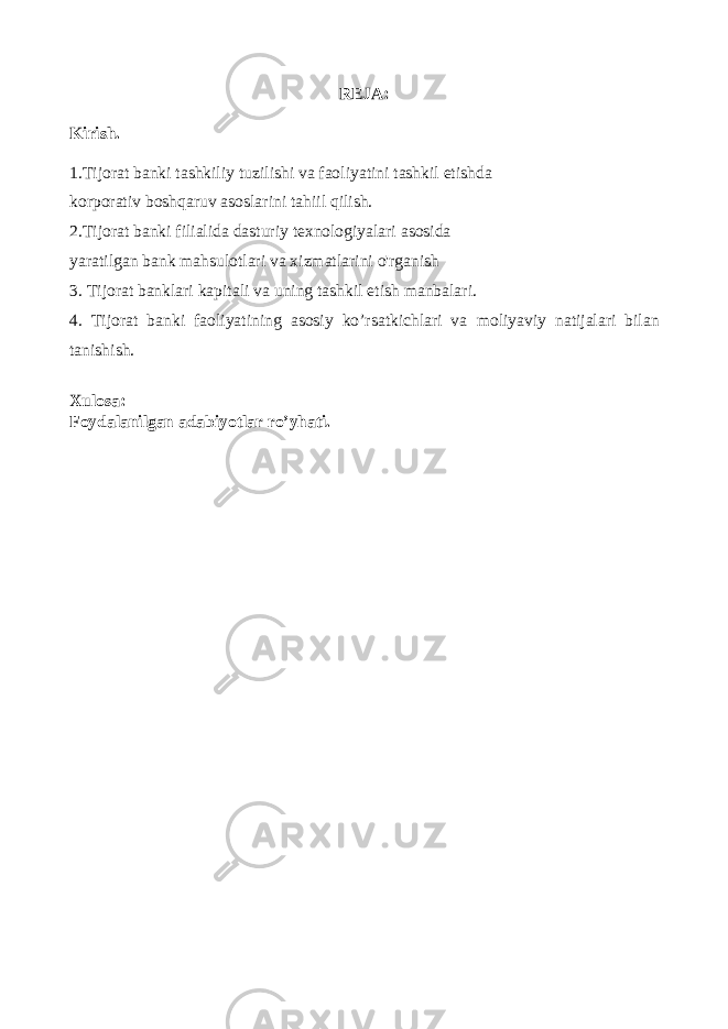 REJA: Kirish. 1. Tijorat banki tashkiliy tuzilishi va faoliyatini tashkil etishda korporativ boshqaruv asoslarini tahiil qilish . 2.Tijorat banki filialida dasturiy texnologiyalari asosida yaratilgan bank mahsulotlari va xizmatlarini o&#39;rganish 3. Tijorat banklari kapitali va uning tashkil etish manbalari. 4. Tijorat banki faoliyatining asosiy ko’rsatkichlari va moliyaviy natijalari bilan tanishish. Xulosa : Foydalanilgan adabiyotlar ro’yhati . 