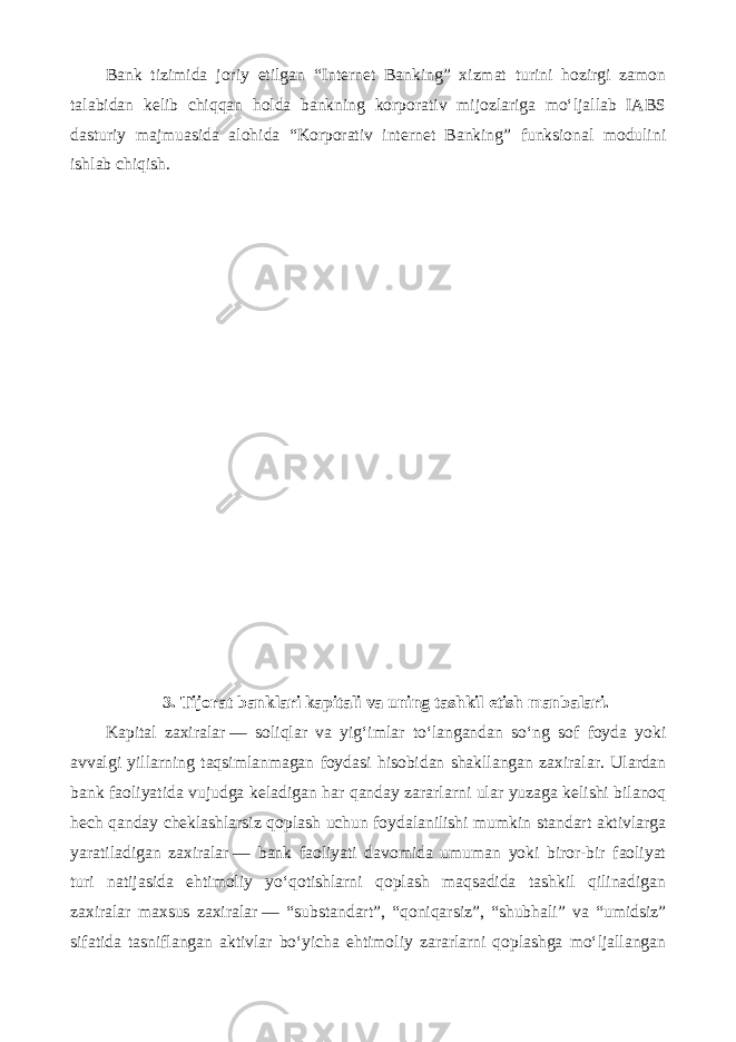 Bank tizimida joriy etilgan “Internet Banking” xizmat turini hozirgi zamon talabidan kelib chiqqan holda bankning korporativ mijozlariga mo‘ljallab IABS dasturiy majmuasida alohida “Korporativ internet Banking” funksional modulini ishlab chiqish. 3. Tijorat banklari kapitali va uning tashkil etish manbalari. Kapital zaxiralar   — soliqlar va yig‘imlar to‘langandan so‘ng sof foyda yoki avvalgi yillarning taqsimlanmagan foydasi hisobidan shakllangan zaxiralar. Ulardan bank faoliyatida vujudga keladigan har qanday zararlarni ular yuzaga kelishi bilanoq hech qanday cheklashlarsiz qoplash uchun foydalanilishi mumkin standart aktivlarga yaratiladigan zaxiralar   — bank faoliyati davomida umuman yoki biror-bir faoliyat turi natijasida ehtimoliy yo‘qotishlarni qoplash maqsadida tashkil qilinadigan zaxiralar maxsus zaxiralar   — “substandart”, “qoniqarsiz”, “shubhali” va “umidsiz” sifatida tasniflangan aktivlar bo‘yicha ehtimoliy zararlarni qoplashga mo‘ljallangan 