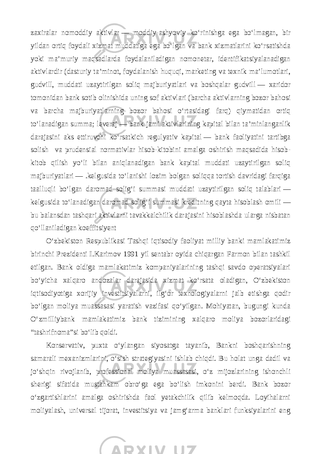 zaxiralar nomoddiy aktivlar   — moddiy-ashyoviy ko‘rinishga ega bo‘lmagan, bir yildan ortiq foydali xizmat muddatiga ega bo‘lgan va bank xizmatlarini ko‘rsatishda yoki ma’muriy maqsadlarda foydalaniladigan nomonetar, identifikatsiyalanadigan aktivlardir (dasturiy ta’minot, foydalanish huquqi, marketing va texnik ma’lumotlari, gudvill, muddati uzaytirilgan soliq majburiyatlari va boshqalar gudvill   — xaridor tomonidan bank sotib olinishida uning sof aktivlari (barcha aktivlarning bozor bahosi va barcha majburiyatlarning bozor bahosi o‘rtasidagi farq) qiymatidan ortiq to‘lanadigan summa; leveraj   — bank jami aktivlarining kapital bilan ta’minlanganlik darajasini aks ettiruvchi ko‘rsatkich regulyativ kapital   — bank faoliyatini tartibga solish va prudensial normativlar hisob-kitobini amalga oshirish maqsadida hisob- kitob qilish yo‘li bilan aniqlanadigan bank kapital muddati uzaytirilgan soliq majburiyatlari   — .kelgusida to‘lanishi lozim bolgan soliqqa tortish davridagi farqiga taalluqli bo‘lgan daromad solig‘i summasi muddati uzaytirilgan soliq talablari   — kelgusida to‘lanadigan daromad solig‘i summasi kreditning qayta hisoblash omili   — bu balansdan tashqari aktivlarni tavakkalchilik darajasini hisoblashda ularga nisbatan qo‘llaniladigan koeffitsiyent O‘zbekiston Respublikasi Tashqi iqtisodiy faoliyat milliy banki mamlakatimiz birinchi Prezidenti I.Karimov 1991 yil sentabr oyida chiqargan Farmon bilan tashkil etilgan. Bank oldiga mamlakatimiz kompaniyalarining tashqi savdo operatsiyalari bo‘yicha xalqaro andozalar darajasida xizmat ko‘rsata oladigan, O‘zbekiston iqtisodiyotiga xorijiy investitsiyalarni, ilg‘or texnologiyalarni jalb etishga qodir bo‘lgan moliya muassasasi yaratish vazifasi qo‘yilgan. Mohiyatan, bugungi kunda O‘zmilliybank mamlakatimiz bank tizimining xalqaro moliya bozorlaridagi “tashrifnoma”si bo‘lib qoldi. Konservativ, puxta o‘ylangan siyosatga tayanib, Bankni boshqarishning samarali mexanizmlarini, o‘sish strategiyasini ishlab chiqdi. Bu holat unga dadil va jo‘shqin rivojlanib, professional moliya muassasasi, o‘z mijozlarining ishonchli sherigi sifatida mustahkam obro‘ga ega bo‘lish imkonini berdi. Bank bozor o‘zgartishlarini amalga oshirishda faol yetakchilik qilib kelmoqda. Loyihalarni moliyalash, universal tijorat, investitsiya va jamg‘arma banklari funksiyalarini eng 