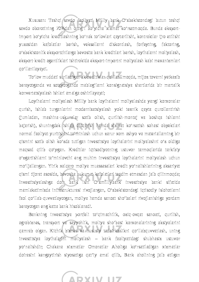 Xususan: Tashqi savdo faoliyati Milliy bank O‘zbekistondagi butun tashqi savdo oborotining 70%dan ortig‘i bo‘yicha xizmat ko‘rsatmoqda. Bunda eksport- import bo‘yicha kreditlashning bo‘nak to‘lovlari qaytarilishi, kontraktlar ijro etilishi yuzasidan kafolatlar berish, veksellarni diskontlash, forfeyting, faktoring, o‘zbekistonlik eksportchilarga bevosita bank kreditlari berish, loyihalarni moliyalash, eksport-kredit agentliklari ishtirokida eksport-importni moliyalash kabi mexanizmlari qo‘llanilayapti. To‘lov muddati suriladigan akkreditivlar qo‘llanilmoqda, mijoz tovarni yetkazib berayotganda va sotayotganda mablag‘larni konsignatsiya shartlarida bir martalik konvertatsiyalash ishlari amalga oshirilayapti; Loyihalarni moliyalash Milliy bank loyihalarni moliyalashda yangi korxonalar qurish, ishlab turganlarini modernizatsiyalash yoki texnik qayta qurollantirish (jumladan, mashina-uskunalar sotib olish, qurilish-montaj va boshqa ishlarni bajarish), shuningdek ishlab chiqarish hamda xizmat ko‘rsatish sohasi obyektlari normal faoliyat yuritishini ta’minlash uchun zarur xom ashyo va materiallarning bir qismini sotib olish ko‘zda tutilgan investitsiya loyihalarini moliyalashni o‘z oldiga maqsad qilib qo‘ygan. Kreditlar iqtisodiyotning ustuvor tarmoqlarida tarkibiy o‘zgartishlarni ta’minlovchi eng muhim investitsiya loyihalarini moliyalash uchun mo‘ljallangan. Yirik xalqaro moliya muassasalari kredit yo‘nalishlarining aksariyat qismi tijorat asosida, bevosita hukumat kafolatlari taqdim etmasdan jalb qilinmoqda; Investitsiyalashga doir bank ishi O‘zmilliybank investitsiya banki sifatida mamlakatimizda infrastrukturasi rivojlangan, O‘zbekistondagi iqtisodiy islohotlarni faol qo‘llab-quvvatlayotgan, moliya hamda sanoat sho’balari rivojlanishiga yordam berayotgan eng katta bank hisoblanadi. Bankning investitsiya portfeli to‘qimachilik, oziq-ovqat sanoati, qurilish, agrobiznes, transport va sayyohlik, moliya sho’basi korxonalarining aksiyalarini qamrab olgan. Kichik biznes va hususiy tadbirkorlikni qo‘llabquvvatlash, uning investitsiya loyihalarini moliyalash – bank faoliyatidagi shubhasiz ustuvor yo‘nalishdir; Chakana xizmatlar Omonatlar Aholiga ko‘rsatiladigan xizmatlar doirasini kengaytirish siyosatiga qat’iy amal qilib, Bank aholining jalb etilgan 