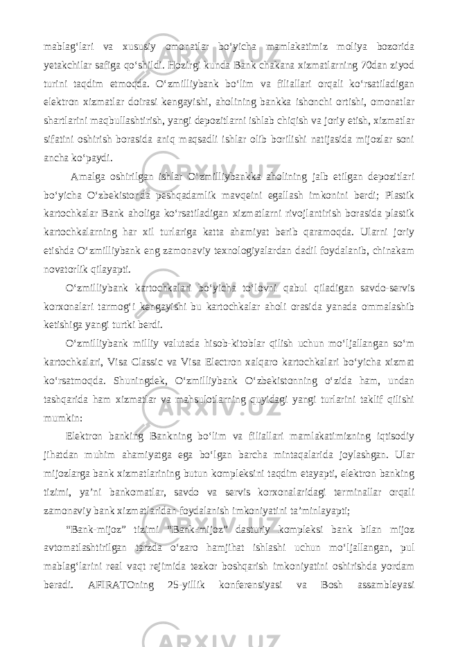 mablag‘lari va xususiy omonatlar bo‘yicha mamlakatimiz moliya bozorida yetakchilar safiga qo‘shildi. Hozirgi kunda Bank chakana xizmatlarning 70dan ziyod turini taqdim etmoqda. O‘zmilliybank bo‘lim va filiallari orqali ko‘rsatiladigan elektron xizmatlar doirasi kengayishi, aholining bankka ishonchi ortishi, omonatlar shartlarini maqbullashtirish, yangi depozitlarni ishlab chiqish va joriy etish, xizmatlar sifatini oshirish borasida aniq maqsadli ishlar olib borilishi natijasida mijozlar soni ancha ko‘paydi. Amalga oshirilgan ishlar O‘zmilliybankka aholining jalb etilgan depozitlari bo‘yicha O‘zbekistonda peshqadamlik mavqeini egallash imkonini berdi; Plastik kartochkalar Bank aholiga ko‘rsatiladigan xizmatlarni rivojlantirish borasida plastik kartochkalarning har xil turlariga katta ahamiyat berib qaramoqda. Ularni joriy etishda O‘zmilliybank eng zamonaviy texnologiyalardan dadil foydalanib, chinakam novatorlik qilayapti. O‘zmilliybank kartochkalari bo‘yicha to‘lovni qabul qiladigan savdo-servis korxonalari tarmog‘i kengayishi bu kartochkalar aholi orasida yanada ommalashib ketishiga yangi turtki berdi. O‘zmilliybank milliy valutada hisob-kitoblar qilish uchun mo‘ljallangan so‘m kartochkalari, Visa Classic va Visa Electron xalqaro kartochkalari bo‘yicha xizmat ko‘rsatmoqda. Shuningdek, O‘zmilliybank O‘zbekistonning o‘zida ham, undan tashqarida ham xizmatlar va mahsulotlarning quyidagi yangi turlarini taklif qilishi mumkin: Elektron banking Bankning bo‘lim va filiallari mamlakatimizning iqtisodiy jihatdan muhim ahamiyatga ega bo‘lgan barcha mintaqalarida joylashgan. Ular mijozlarga bank xizmatlarining butun kompleksini taqdim etayapti, elektron banking tizimi, ya’ni bankomatlar, savdo va servis korxonalaridagi terminallar orqali zamonaviy bank xizmatlaridan foydalanish imkoniyatini ta’minlayapti; “Bank-mijoz” tizimi “Bank-mijoz” dasturiy kompleksi bank bilan mijoz avtomatlashtirilgan tarzda o‘zaro hamjihat ishlashi uchun mo‘ljallangan, pul mablag‘larini real vaqt rejimida tezkor boshqarish imkoniyatini oshirishda yordam beradi. AFIRATOning 25-yillik konferensiyasi va Bosh assambleyasi 