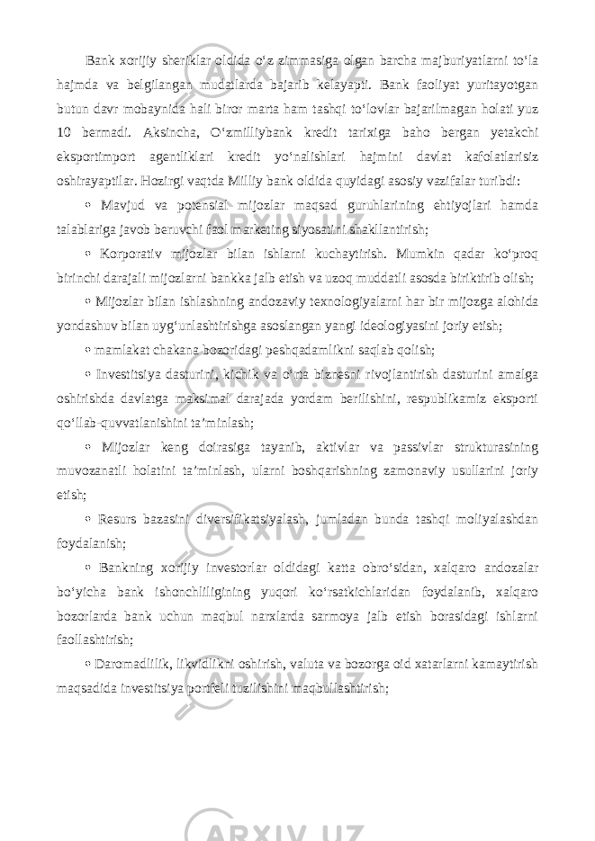 Bank xorijiy sheriklar oldida o‘z zimmasiga olgan barcha majburiyatlarni to‘la hajmda va belgilangan mudatlarda bajarib kelayapti. Bank faoliyat yuritayotgan butun davr mobaynida hali biror marta ham tashqi to‘lovlar bajarilmagan holati yuz 10 bermadi. Aksincha, O‘zmilliybank kredit tarixiga baho bergan yetakchi eksportimport agentliklari kredit yo‘nalishlari hajmini davlat kafolatlarisiz oshirayaptilar. Hozirgi vaqtda Milliy bank oldida quyidagi asosiy vazifalar turibdi:  Mavjud va potensial mijozlar maqsad guruhlarining ehtiyojlari hamda talablariga javob beruvchi faol marketing siyosatini shakllantirish;  Korporativ mijozlar bilan ishlarni kuchaytirish. Mumkin qadar ko‘proq birinchi darajali mijozlarni bankka jalb etish va uzoq muddatli asosda biriktirib olish;  Mijozlar bilan ishlashning andozaviy texnologiyalarni har bir mijozga alohida yondashuv bilan uyg‘unlashtirishga asoslangan yangi ideologiyasini joriy etish;  mamlakat chakana bozoridagi peshqadamlikni saqlab qolish;  Investitsiya dasturini, kichik va o‘rta biznesni rivojlantirish dasturini amalga oshirishda davlatga maksimal darajada yordam berilishini, respublikamiz eksporti qo‘llab-quvvatlanishini ta’minlash;  Mijozlar keng doirasiga tayanib, aktivlar va passivlar strukturasining muvozanatli holatini ta’minlash, ularni boshqarishning zamonaviy usullarini joriy etish;  Resurs bazasini diversifikatsiyalash, jumladan bunda tashqi moliyalashdan foydalanish;  Bankning xorijiy investorlar oldidagi katta obro‘sidan, xalqaro andozalar bo‘yicha bank ishonchliligining yuqori ko‘rsatkichlaridan foydalanib, xalqaro bozorlarda bank uchun maqbul narxlarda sarmoya jalb etish borasidagi ishlarni faollashtirish;  Daromadlilik, likvidlikni oshirish, valuta va bozorga oid xatarlarni kamaytirish maqsadida investitsiya portfeli tuzilishini maqbullashtirish; 