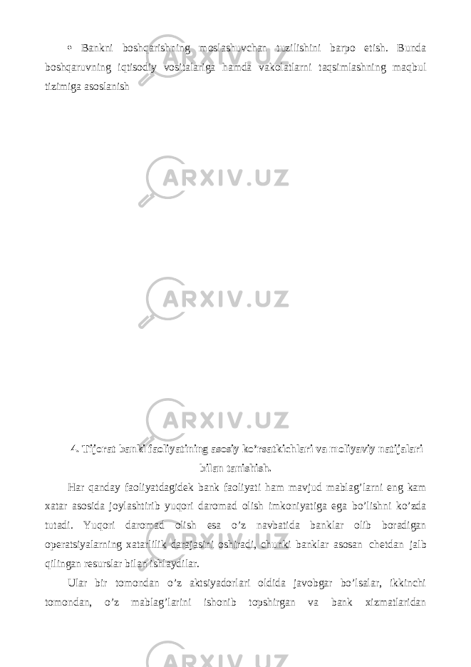  Bankni boshqarishning moslashuvchan tuzilishini barpo etish. Bunda boshqaruvning iqtisodiy vositalariga hamda vakolatlarni taqsimlashning maqbul tizimiga asoslanish 4. Tijorat banki faoliyatining asosiy ko’rsatkichlari va moliyaviy natijalari bilan tanishish. Har qanday faoliyatdagidek bank faoliyati ham mavjud mablag’larni eng kam xatar asosida joylashtirib yuqori daromad olish imkoniyatiga ega bo’lishni ko’zda tutadi. Yuqori daromad olish esa o’z navbatida banklar olib boradigan operatsiyalarning xatarlilik darajasini oshiradi, chunki banklar asosan chetdan jalb qilingan resurslar bilan ishlaydilar. Ular bir tomondan o’z aktsiyadorlari oldida javobgar bo’lsalar, ikkinchi tomondan, o’z mablag’larini ishonib topshirgan va bank xizmatlaridan 