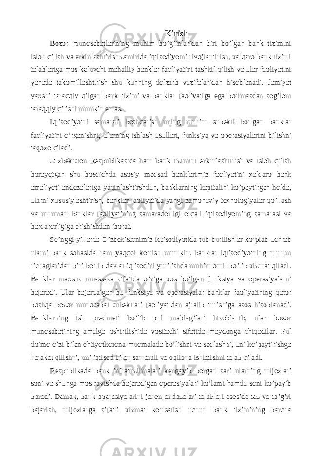 Kirish Bozor munosabatlarining muhim bo’g’inlaridan biri bo’lgan bank tizimini isloh qilish va erkinlashtirish zamirida iqtisodiyotni rivojlantirish, xalqaro bank tizimi talablariga mos keluvchi mahalliy banklar faoliyatini tashkil qilish va ular faoliyatini yanada takomillashtirish shu kunning dolzarb vazifalaridan hisoblanadi. Jamiyat yaxshi taraqqiy qilgan bank tizimi va banklar faoliyatiga ega bo’lmasdan sog’lom taraqqiy qilishi mumkin emas. Iqtisodiyotni samarali boshqarish uning muhim subekti bo’lgan banklar faoliyatini o’rganishni, ularning ishlash usullari, funksiya va operasiyalarini bilishni taqozo qiladi. O’zbekiston Respublikasida ham bank tizimini erkinlashtirish va isloh qilish borayotgan shu bosqichda asosiy maqsad banklarimiz faoliyatini xalqaro bank amaliyoti andozalariga yaqinlashtirshdan, banklarning kapitalini ko’paytirgan holda, ularni xususiylashtirish, banklar faoliyatida yangi zamonaviy texnologiyalar qo’llash va umuman banklar faoliyatining samaradorligi orqali iqtisodiyotning samarasi va barqarorligiga erishishdan iborat. So’nggi yillarda O’zbekistonimiz iqtisodiyotida tub burilishlar ko’plab uchrab ularni bank sohasida ham yaqqol ko’rish mumkin. banklar iqtisodiyotning muhim richaglaridan biri bo’lib davlat iqtisodini yuritishda muhim omil bo’lib xizmat qiladi. Banklar maxsus muassasa sifatida o’ziga xos bo’lgan funksiya va operasiyalarni bajaradi. Ular bajardaigan bu funksiya va operasiyalar banklar faoliyatining qator boshqa bozor munosabat subektlari faoliyatidan ajralib turishiga asos hisoblanadi. Banklarning ish predmeti bo’lib pul mablag’lari hisoblanib, ular bozor munosabatining amalga oshirilishida vositachi sifatida maydonga chiqadilar. Pul doimo o’zi bilan ehtiyotkorona muomalada bo’lishni va saqlashni, uni ko’paytirishga harakat qilishni, uni iqtisod bilan samarali va oqilona ishlatishni talab qiladi. Respublikada bank infratuzilmalari kengayib borgan sari ularning mijozlari soni va shunga mos ravishda bajaradigan operasiyalari ko’lami hamda soni ko’payib boradi. Demak, bank operasiyalarini jahon andozalari talablari asosida tez va to’g’ri bajarish, mijozlarga sifatli xizmat ko’rsatish uchun bank tizimining barcha 