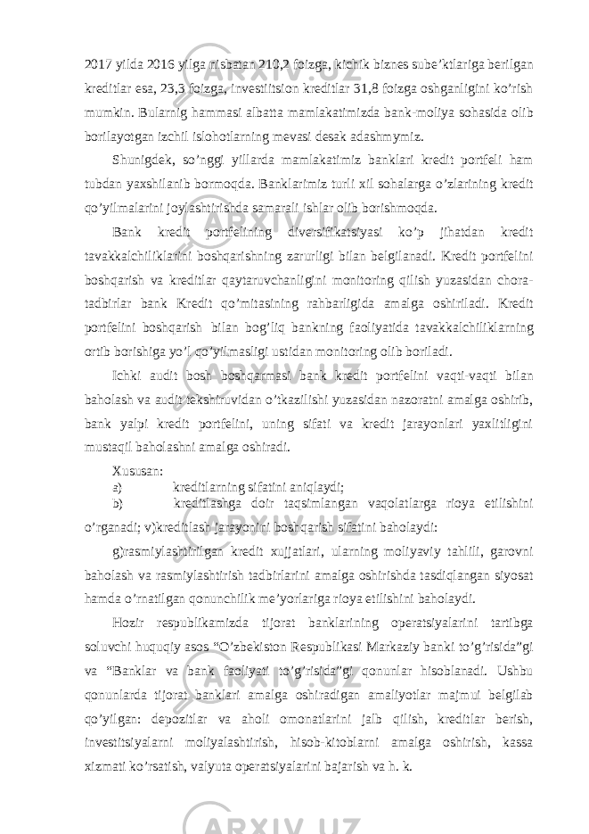 2017 yilda 2016 yilga nisbatan 210,2 foizga, kichik biznes sube’ktlariga berilgan kreditlar esa, 23,3 foizga, investiitsion kreditlar 31,8 foizga oshganligini ko’rish mumkin. Bularnig hammasi albatta mamlakatimizda bank-moliya sohasida olib borilayotgan izchil islohotlarning mevasi desak adashmymiz. Shunigdek, so’nggi yillarda mamlakatimiz banklari kredit portfeli ham tubdan yaxshilanib bormoqda. Banklarimiz turli xil sohalarga o’zlarining kredit qo’yilmalarini joylashtirishda samarali ishlar olib borishmoqda. Bank kredit portfelining diversifikatsiyasi ko’p jihatdan kredit tavakkalchiliklarini boshqarishning zarurligi bilan belgilanadi. Kredit portfelini boshqarish va kreditlar qaytaruvchanligini monitoring qilish yuzasidan chora- tadbirlar bank Kredit qo’mitasining rahbarligida amalga oshiriladi. Kredit portfelini boshqarish bilan bog’liq bankning faoliyatida tavakkalchiliklarning ortib borishiga yo’l qo’yilmasligi ustidan monitoring olib boriladi. Ichki audit bosh boshqarmasi bank kredit portfelini vaqti-vaqti bilan baholash va audit tekshiruvidan o’tkazilishi yuzasidan nazoratni amalga oshirib, bank yalpi kredit portfelini, uning sifati va kredit jarayonlari yaxlitligini mustaqil baholashni amalga oshiradi. Xususan: a) kreditlarning sifatini aniqlaydi; b) kreditlashga doir taqsimlangan vaqolatlarga rioya etilishini o’rganadi; v)kreditlash jarayonini boshqarish sifatini baholaydi: g)rasmiylashtirilgan kredit xujjatlari, ularning moliyaviy tahlili, garovni baholash va rasmiylashtirish tadbirlarini amalga oshirishda tasdiqlangan siyosat hamda o’rnatilgan qonunchilik me’yorlariga rioya etilishini baholaydi. Hozir respublikamizda tijorat banklarining operatsiyalarini tartibga soluvchi huquqiy asos “O’zbekiston Respublikasi Markaziy banki to’g’risida”gi va “Banklar va bank faoliyati to’g’risida”gi qonunlar hisoblanadi. Ushbu qonunlarda tijorat banklari amalga oshiradigan amaliyotlar majmui belgilab qo’yilgan: depozitlar va aholi omonatlarini jalb qilish, kreditlar berish, investitsiyalarni moliyalashtirish, hisob-kitoblarni amalga oshirish, kassa xizmati ko’rsatish, valyuta operatsiyalarini bajarish va h. k. 