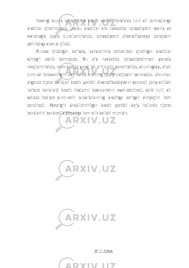 Hozirgi kunda banklarimiz kredit portfeli tarkibida turli xil tarmoqlarga kreditlar ajratilmoqda. Ushbu kreditlar o’z navbatida iqtisodiyotni texnik va texnologik qayta qurollantirishda, iqtisodiyotni diversifikatsiya darajasini oshirishga xizmat qiladi. Xulosa qiladigan bo’lsak, banklarimiz tomonidan ajratilgan kreditlar slmog’i oshib bormoqda. Bu o’z navbatida iqtisodiyotimizni yanada rivojlantirishda, mamlakatda yangi ish o’rinlarin yaratilishida, shuningdek, aholi turmush farovonligini oshirishda o’zining ijobiy natijasini bermoqda. Umuman olganda tijorat banklari kredit portfeli diversifikatsiyasini samarali joriy etilishi nafaqat banklardi kredit risklarini boshqarishni osonlashtiradi, balki turli xil sohada faoliyat yurituvchi sube’ktlarning kreditga bo’lgan ehtiyojini ham qondiradi. Noto’g’ri shakllantirilgan kredit portfeli ko’p hollarda tijorat banklarini bankrotlik yoqasiga ham olib kelishi mumkin. XULOSA 