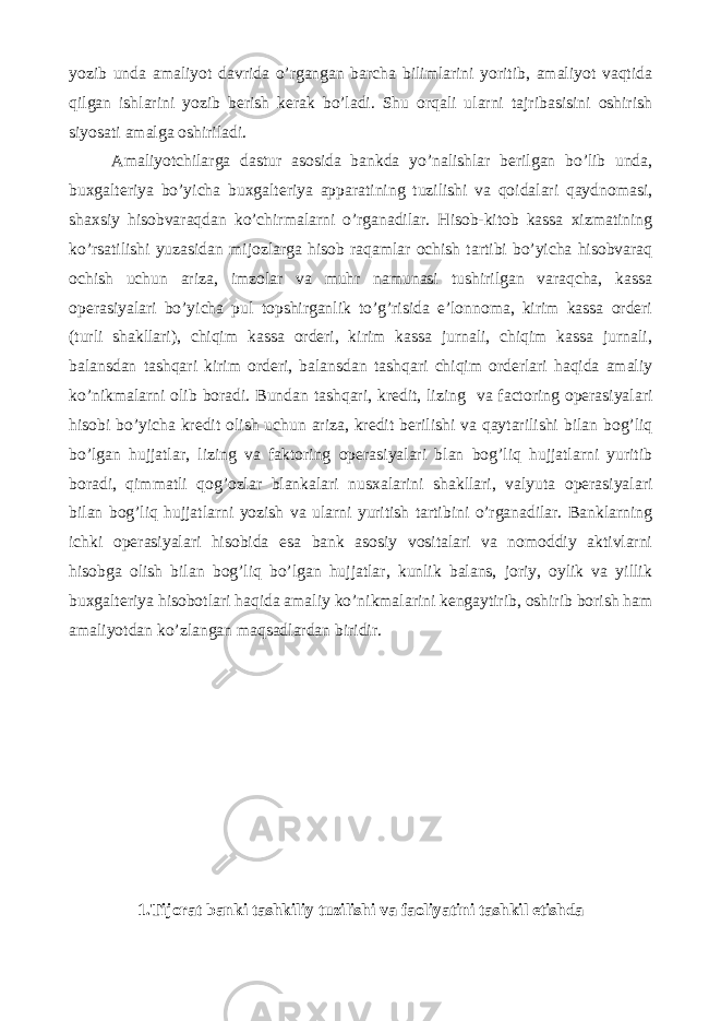 yozib unda amaliyot davrida o’rgangan barcha bilimlarini yoritib, amaliyot vaqtida qilgan ishlarini yozib berish kerak bo’ladi. Shu orqali ularni tajribasisini oshirish siyosati amalga oshiriladi. Amaliyotchilarga dastur asosida bankda yo’nalishlar berilgan bo’lib unda, buxgalteriya bo’yicha buxgalteriya apparatining tuzilishi va qoidalari qaydnomasi, shaxsiy hisobvaraqdan ko’chirmalarni o’rganadilar. Hisob-kitob kassa xizmatining ko’rsatilishi yuzasidan mijozlarga hisob raqamlar ochish tartibi bo’yicha hisobvaraq ochish uchun ariza, imzolar va muhr namunasi tushirilgan varaqcha, kassa operasiyalari bo’yicha pul topshirganlik to’g’risida e’lonnoma, kirim kassa orderi (turli shakllari), chiqim kassa orderi, kirim kassa jurnali, chiqim kassa jurnali, balansdan tashqari kirim orderi, balansdan tashqari chiqim orderlari haqida amaliy ko’nikmalarni olib boradi. Bundan tashqari, kredit, lizing va factoring operasiyalari hisobi bo’yicha kredit olish uchun ariza, kredit berilishi va qaytarilishi bilan bog’liq bo’lgan hujjatlar, lizing va faktoring operasiyalari blan bog’liq hujjatlarni yuritib boradi, qimmatli qog’ozlar blankalari nusxalarini shakllari, valyuta operasiyalari bilan bog’liq hujjatlarni yozish va ularni yuritish tartibini o’rganadilar. Banklarning ichki operasiyalari hisobida esa bank asosiy vositalari va nomoddiy aktivlarni hisobga olish bilan bog’liq bo’lgan hujjatlar, kunlik balans, joriy, oylik va yillik buxgalteriya hisobotlari haqida amaliy ko’nikmalarini kengaytirib, oshirib borish ham amaliyotdan ko’zlangan maqsadlardan biridir. 1.Tijorat banki tashkiliy tuzilishi va faoliyatini tashkil etishda 