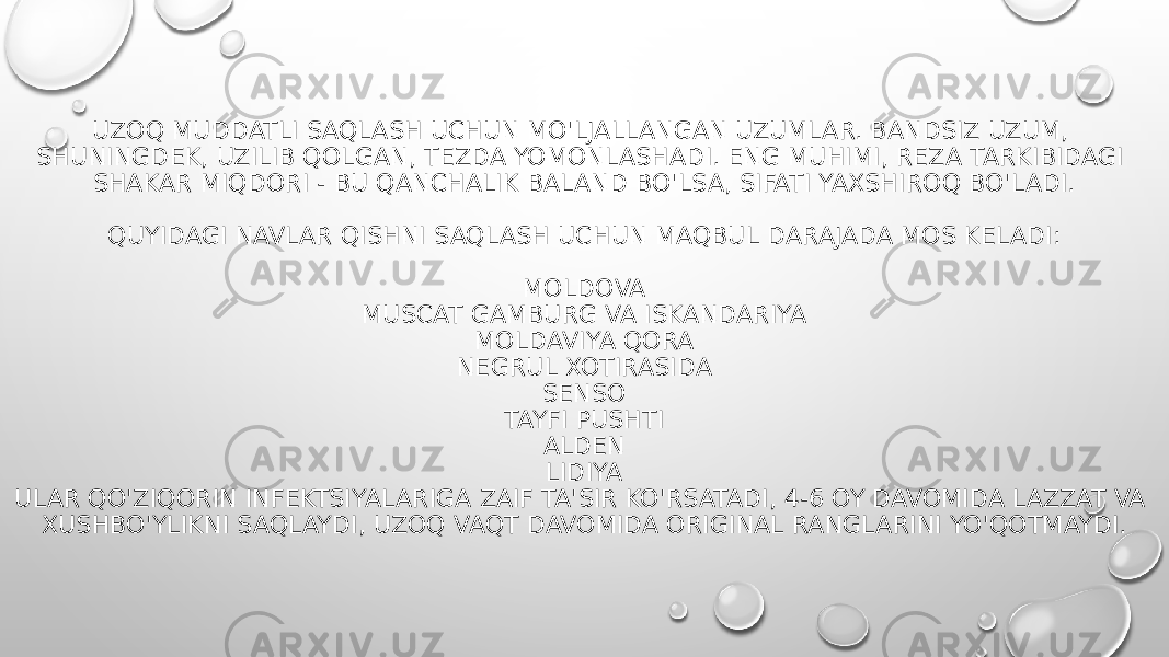 UZOQ MUDDATLI SAQLASH UCHUN MO&#39;LJALLANGAN UZUMLAR. BANDSIZ UZUM, SHUNINGDEK, UZILIB QOLGAN, TEZDA YOMONLASHADI. ENG MUHIMI, REZA TARKIBIDAGI SHAKAR MIQDORI - BU QANCHALIK BALAND BO&#39;LSA, SIFATI YAXSHIROQ BO&#39;LADI. QUYIDAGI NAVLAR QISHNI SAQLASH UCHUN MAQBUL DARAJADA MOS KELADI: MOLDOVA MUSCAT GAMBURG VA ISKANDARIYA MOLDAVIYA QORA NEGRUL XOTIRASIDA SENSO TAYFI PUSHTI ALDEN LIDIYA ULAR QO&#39;ZIQORIN INFEKTSIYALARIGA ZAIF TA&#39;SIR KO&#39;RSATADI, 4-6 OY DAVOMIDA LAZZAT VA XUSHBO&#39;YLIKNI SAQLAYDI, UZOQ VAQT DAVOMIDA ORIGINAL RANGLARINI YO&#39;QOTMAYDI. 