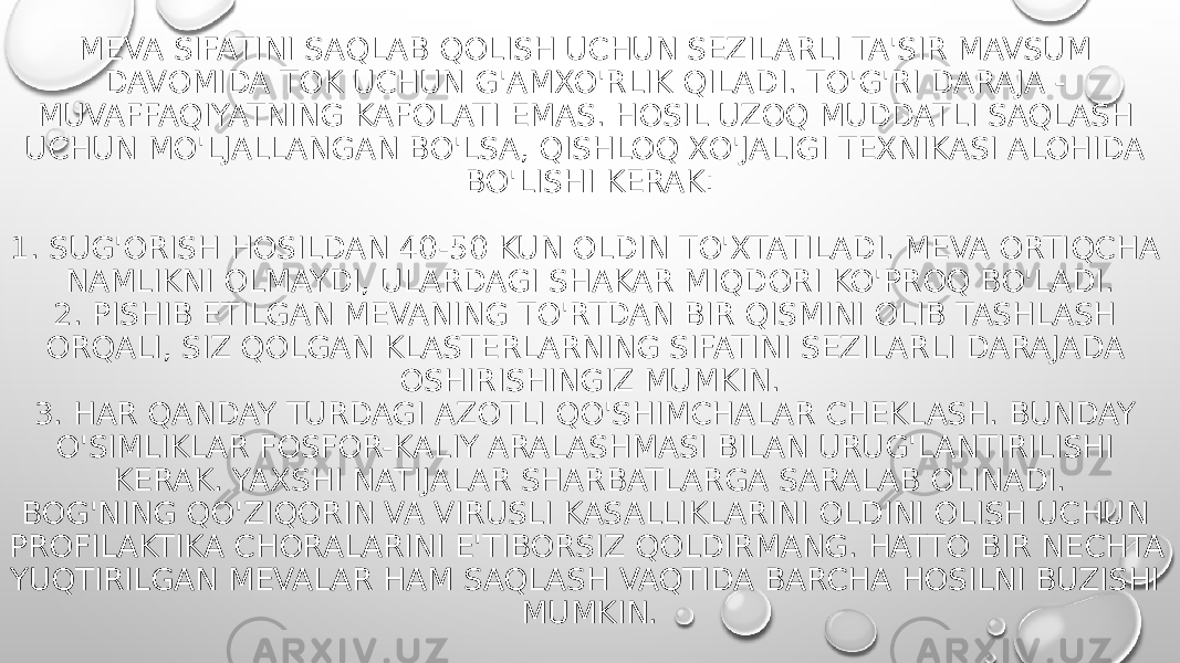 MEVA SIFATINI SAQLAB QOLISH UCHUN SEZILARLI TA&#39;SIR MAVSUM DAVOMIDA TOK UCHUN G&#39;AMXO&#39;RLIK QILADI. TO&#39;G&#39;RI DARAJA - MUVAFFAQIYATNING KAFOLATI EMAS. HOSIL UZOQ MUDDATLI SAQLASH UCHUN MO&#39;LJALLANGAN BO&#39;LSA, QISHLOQ XO&#39;JALIGI TEXNIKASI ALOHIDA BO&#39;LISHI KERAK: 1. SUG&#39;ORISH HOSILDAN 40-50 KUN OLDIN TO&#39;XTATILADI. MEVA ORTIQCHA NAMLIKNI OLMAYDI, ULARDAGI SHAKAR MIQDORI KO&#39;PROQ BO&#39;LADI. 2. PISHIB ETILGAN MEVANING TO&#39;RTDAN BIR QISMINI OLIB TASHLASH ORQALI, SIZ QOLGAN KLASTERLARNING SIFATINI SEZILARLI DARAJADA OSHIRISHINGIZ MUMKIN. 3. HAR QANDAY TURDAGI AZOTLI QO&#39;SHIMCHALAR CHEKLASH. BUNDAY O&#39;SIMLIKLAR FOSFOR-KALIY ARALASHMASI BILAN URUG&#39;LANTIRILISHI KERAK. YAXSHI NATIJALAR SHARBATLARGA SARALAB OLINADI. BOG&#39;NING QO&#39;ZIQORIN VA VIRUSLI KASALLIKLARINI OLDINI OLISH UCHUN PROFILAKTIKA CHORALARINI E&#39;TIBORSIZ QOLDIRMANG. HATTO BIR NECHTA YUQTIRILGAN MEVALAR HAM SAQLASH VAQTIDA BARCHA HOSILNI BUZISHI MUMKIN. 