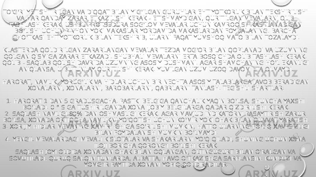 TO&#39;G&#39;RI YETISHTIRILGAN VA DIQQAT BILAN YIG&#39;ILGAN GURUHLAR EHTIYOTKORLIK BILAN TEKSHIRILISHI VA HAR QANDAY ZARAR ETKAZILISHI KERAK - ETISHMAYDIGAN, QURITILGAN MEVALARNI OLIB TASHLASH KERAK. USHBU PROTSEDURA SOG&#39;LOM MEVALAR UCHUN KAMROQ SHIKASTLANADIGAN BO&#39;LISHI UCHUN PINHON YOKI MAKASLAR YORDAMIDA MAKASLARDAN FOYDALANING. BARCHA CHO&#39;TKASI EHTIYOTKORLIK BILAN TEKSHIRIB, ULARNI FAQAT YUMSHOQ MATO BILAN TOZALAYDI. KLASTERDA QOLDIRILGAN ZARARLANGAN MEVALAR TEZDA MOG&#39;OR BILAN QOPLANADI VA UZUMNING QOLGAN QISMIGA ZARAR ETKAZADI. SHUBHALI MEVALARNI ERTA BOSQICHDA OLIB TASHLASH KERAK. QOLIB - SAQLAB QOLISH DAVRIDA UZUMNING ASOSIY DUSHMANI. AGAR SHAMCHANING HO&#39;L EKANLIGI ANIQLANSA, U BUTUNLAY QURITILISHI KERAK. YUVILGAN UZUM UZOQ DAVOM ETA OLMAYDI. HARORAT, NAMLIK, YORUG&#39;LIK VA HIDLAR UCHUN BIR NECHTA ASOSIY TALABLARGA JAVOB BERADIGAN XONALARNI, XONALARNI, BAROBARLARNI, QABRLARNI TANLASH. TEGISHLI SHARTLAR: 1. HARORAT 1 DAN 5 GRADUSGACHA. PASTKI BELGIGA QANCHALIK YAQIN BO&#39;LSA, SHUNCHA YAXSHI BO&#39;LADI. 0 ° S GA TUSHIRILGANDA XONA IJOBIY BELGILARGA QADAR QIZDIRILISHI KERAK. 2. SAQLASH NAMLIGI 80% DAN OSHMASLIGI KERAK. AGAR MAVJUD INDIKATORNI PASAYTIRISH ZARUR BO&#39;LSA, XONADA ORTIQCHA NAMLIKNI YO&#39;QOTISH UCHUN KO&#39;MIR YOKI OHAK BILAN QUVVAT YARATISH. 3. XORIJIY HIDLAR MEVANING XAMIRI ICHIGA SO&#39;RILISHI MUMKIN, HATTO ULARNING TO&#39;LIQ XAVFSIZLIGI BILAN FOYDALANISH MUMKIN BO&#39;LMAYDI. 4. YENGIL MEVALARDAGI MEVALI KISLOTALAR VA SHAKARLARNI YO&#39;Q QILADI, SHUNING UCHUN XONA ILOJI BORICHA QORONG&#39;I BO&#39;LISHI KERAK. SAQLASH JOYI OLDIDA XONADAN OHAK BILAN OQLANGAN, OLTINGUGURT BILAN O&#39;RALGAN VA SOVUTILADI. QURUQ SALQIN TUNLARDA, ALBATTA, HAVO O&#39;TKAZISHGA SARFLANSIN. KUNDUZI VA YOMG&#39;IR PAYTIDA XONANI YOPIQ QOLDIRADILAR. 