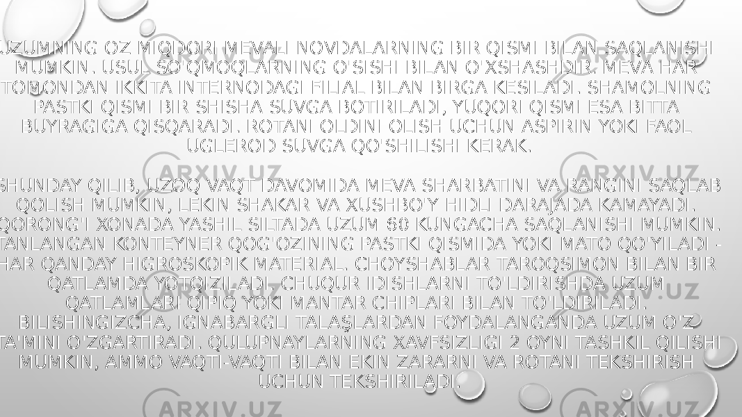  UZUMNING OZ MIQDORI MEVALI NOVDALARNING BIR QISMI BILAN SAQLANISHI MUMKIN. USUL SO&#39;QMOQLARNING O&#39;SISHI BILAN O&#39;XSHASHDIR. MEVA HAR TOMONDAN IKKITA INTERNODAGI FILIAL BILAN BIRGA KESILADI. SHAMOLNING PASTKI QISMI BIR SHISHA SUVGA BOTIRILADI, YUQORI QISMI ESA BITTA BUYRAGIGA QISQARADI. ROTANI OLDINI OLISH UCHUN ASPIRIN YOKI FAOL UGLEROD SUVGA QO&#39;SHILISHI KERAK. SHUNDAY QILIB, UZOQ VAQT DAVOMIDA MEVA SHARBATINI VA RANGINI SAQLAB QOLISH MUMKIN, LEKIN SHAKAR VA XUSHBO&#39;Y HIDLI DARAJADA KAMAYADI. QORONG&#39;I XONADA YASHIL SILTADA UZUM 60 KUNGACHA SAQLANISHI MUMKIN. TANLANGAN KONTEYNER QOG&#39;OZINING PASTKI QISMIDA YOKI MATO QO&#39;YILADI - HAR QANDAY HIGROSKOPIK MATERIAL. CHOYSHABLAR TAROQSIMON BILAN BIR QATLAMDA YOTQIZILADI. CHUQUR IDISHLARNI TO&#39;LDIRISHDA UZUM QATLAMLARI QIPIQ YOKI MANTAR CHIPLARI BILAN TO&#39;LDIRILADI. BILISHINGIZCHA, IGNABARGLI TALAŞLARDAN FOYDALANGANDA UZUM O&#39;Z TA&#39;MINI O&#39;ZGARTIRADI. QULUPNAYLARNING XAVFSIZLIGI 2 OYNI TASHKIL QILISHI MUMKIN, AMMO VAQTI-VAQTI BILAN EKIN ZARARNI VA ROTANI TEKSHIRISH UCHUN TEKSHIRILADI. 