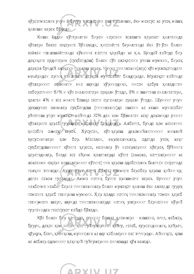 кўрсатмаслик учун ё бутун иродасини ишга солиши, ёки махсус ва узоқ машқ қилиши керак бўлади. Киши ёддан кўтарилган бирон нарсани эслашга ҳаракат қилганида кўзлари бехос юқорига йўналади, ҳиссиётга берилганда ёки ўз-ўзи билан хаёлан гаплашаётганда кўпинча пастга қарайди ва ҳ.к. Бундай пайтда бир дақиқага аудитория (суҳбатдош) билан сўз алоқасини узиш мумкин, бироқ дарҳол бундай алоқани тиклаш керак. Чунки тингловчи(лар) кўз мулоқотидаги меъёридан ортиқ узилишга дарҳол муносабат билдиради. Мулоқот пайтида кўзларнинг аҳамияти яна шунда кўринадики, инсон қабул қиладиган ахборотнинг 87% и кўз анализатори орқали ўтади, 9% и эшитиш анализатори, қолган 4% и эса мияга бошқа сезги органлари орқали ўтади. Шунинг учун руҳшунос олимлар суҳбатдош (тингловчи)да ишонч ва яхши муносабат уйғотиш учун мулоқот пайтида 70% дан кам бўлмаган вақт давомида унинг кўзларига қараб туришни маслаҳат берадилар. Албатта, бунда ҳам вазиятни ҳисобга олмоқ керак. Хусусан, кўз-қараш давомийлигининг миллий хусусиятлари ҳам бор. Масалан, европаликлар, одатда узоқ вақт суҳбатдошининг кўзига қараса, японлар ўз назарларини кўпроқ бўйинга қаратадилар, бизда эса айрим ҳолатларда кўзга (аввало, катталарнинг ва лавозими юқори кишиларнинг кўзига) тик қараш одобсизлик белгиси сифатида талқин этилади. Аудитория катта бўлса, ҳаммага баробар қараш қийин-ку, деган савол туғилади. Аммо нотиқ бунга эришмоғи керак. Бунинг учун навбатма-навбат барча тингловчилар билан мулоқот қилиш ёки алоҳида гуруҳ томонга қараб гапириш мумкин. Ҳар ҳолда нотиқ тингловчилар томон қараб гапирмоғи шарт, шунда тингловчиларда нотиқ уларнинг барчасини кўриб турганидек таассурот пайдо бўлади. Кўз билан бир қаторда, юзнинг бошқа қисмлари - пешана, оғиз, лаблар, бурун, даҳан ҳам инсон ҳис-туйғуларини: қайғу, ғазаб, хурсандчилик, ҳайрат, қўрқув, бахт, қизиқиш, мунислик ва шу кабиларни акс эттиради. Айниқса, қош ва лаблар одамнинг ҳақиқий туйғуларини англашда қўл келади. 