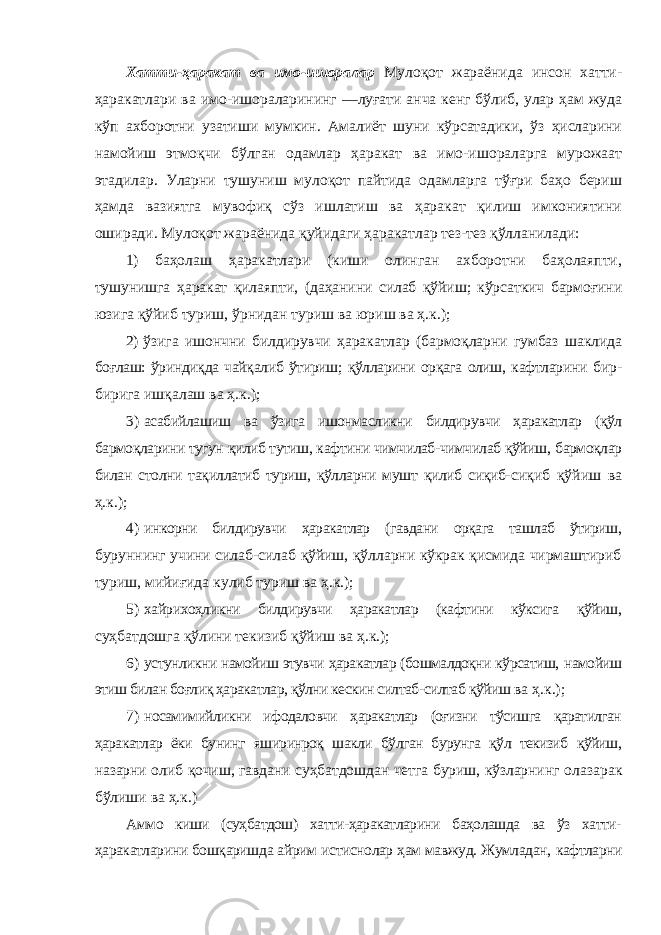 Хатти-ҳаракат ва имо-ишоралар Мулоқот жараёнида инсон хатти- ҳаракатлари ва имо-ишораларининг ―луғати анча кенг бўлиб, улар ҳам жуда кўп ахборотни узатиши мумкин. Амалиёт шуни кўрсатадики, ўз ҳисларини намойиш этмоқчи бўлган одамлар ҳаракат ва имо-ишораларга мурожаат этадилар. Уларни тушуниш мулоқот пайтида одамларга тўғри баҳо бериш ҳамда вазиятга мувофиқ сўз ишлатиш ва ҳаракат қилиш имкониятини оширади. Мулоқот жараёнида қуйидаги ҳаракатлар тез-тез қўлланилади: 1) баҳолаш ҳаракатлари (киши олинган ахборотни баҳолаяпти, тушунишга ҳаракат қилаяпти, (даҳанини силаб қўйиш; кўрсаткич бармоғини юзига қўйиб туриш, ўрнидан туриш ва юриш ва ҳ.к.); 2) ўзига ишончни билдирувчи ҳаракатлар (бармоқларни гумбаз шаклида боғлаш: ўриндиқда чайқалиб ўтириш; қўлларини орқага олиш, кафтларини бир- бирига ишқалаш ва ҳ.к.); 3) асабийлашиш ва ўзига ишонмасликни билдирувчи ҳаракатлар (қўл бармоқларини тугун қилиб тутиш, кафтини чимчилаб-чимчилаб қўйиш, бармоқлар билан столни тақиллатиб туриш, қўлларни мушт қилиб сиқиб- сиқиб қўйиш ва ҳ.к.); 4) инкорни билдирувчи ҳаракатлар (гавдани орқага ташлаб ўтириш, буруннинг учини силаб-силаб қўйиш, қўлларни кўкрак қисмида чирмаштириб туриш, мийиғида кулиб туриш ва ҳ.к.); 5) хайрихоҳликни билдирувчи ҳаракатлар (кафтини кўксига қўйиш, суҳбатдошга қўлини текизиб қўйиш ва ҳ.к.); 6) устунликни намойиш этувчи ҳаракатлар (бошмалдоқни кўрсатиш, намойиш этиш билан боғлиқ ҳаракатлар, қўлни кескин силтаб-силтаб қўйиш ва ҳ.к.); 7) носамимийликни ифодаловчи ҳаракатлар (оғизни тўсишга қаратилган ҳаракатлар ёки бунинг яширинроқ шакли бўлган бурунга қўл текизиб қўйиш, назарни олиб қочиш, гавдани суҳбатдошдан четга буриш, кўзларнинг олазарак бўлиши ва ҳ.к.) Аммо киши (суҳбатдош) хатти-ҳаракатларини баҳолашда ва ўз хатти- ҳаракатларини бошқаришда айрим истиснолар ҳам мавжуд. Жумладан, кафтларни 