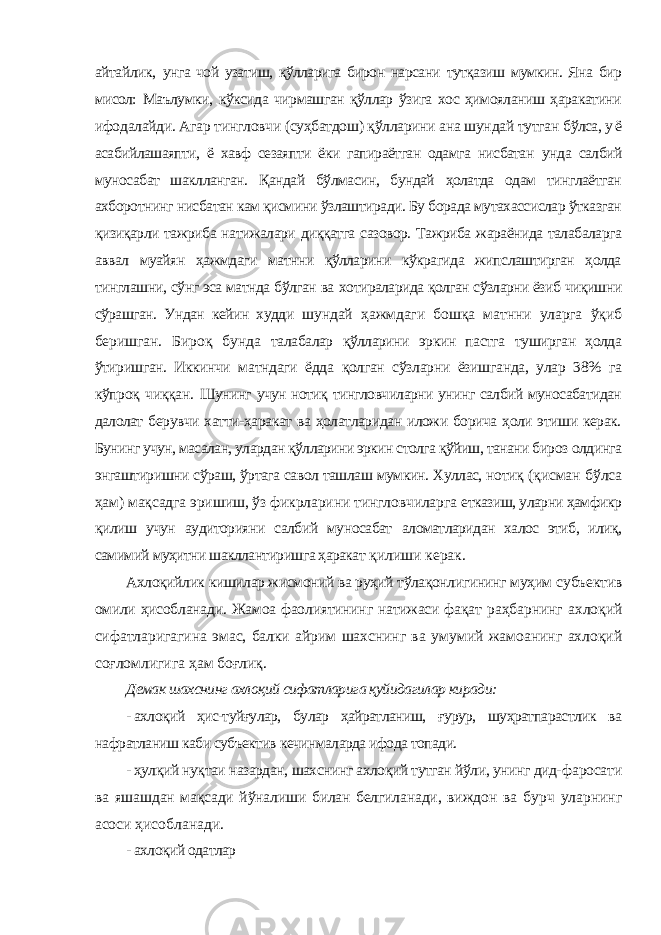 айтайлик, унга чой узатиш, қўлларига бирон нарсани тутқазиш мумкин. Яна бир мисол: Маълумки, кўксида чирмашган қўллар ўзига хос ҳимояланиш ҳаракатини ифодалайди. Агар тингловчи (суҳбатдош) қўлларини ана шундай тутган бўлса, у ё асабийлашаяпти, ё хавф сезаяпти ёки гапираётган одамга нисбатан унда салбий муносабат шаклланган. Қандай бўлмасин, бундай ҳолатда одам тинглаётган ахборотнинг нисбатан кам қисмини ўзлаштиради. Бу борада мутахассислар ўтказган қизиқарли тажриба натижалари диққатга сазовор. Тажриба жараёнида талабаларга аввал муайян ҳажмдаги матнни қўлларини кўкрагида жипслаштирган ҳолда тинглашни, сўнг эса матнда бўлган ва хотираларида қолган сўзларни ёзиб чиқишни сўрашган. Ундан кейин худди шундай ҳажмдаги бошқа матнни уларга ўқиб беришган. Бироқ бунда талабалар қўлларини эркин пастга туширган ҳолда ўтиришган. Иккинчи матндаги ёдда қолган сўзларни ёзишганда, улар 38% га кўпроқ чиққан. Шунинг учун нотиқ тингловчиларни унинг салбий муносабатидан далолат берувчи хатти-ҳаракат ва ҳолатларидан иложи борича ҳоли этиши керак. Бунинг учун, масалан, улардан қўлларини эркин столга қўйиш, танани бироз олдинга энгаштиришни сўраш, ўртага савол ташлаш мумкин. Хуллас, нотиқ (қисман бўлса ҳам) мақсадга эришиш, ўз фикрларини тингловчиларга етказиш, уларни ҳамфикр қилиш учун аудиторияни салбий муносабат аломатларидан халос этиб, илиқ, самимий муҳитни шакллантиришга ҳаракат қилиши керак. Ахлоқийлик кишилар жисмоний ва руҳий тўлақонлигининг муҳим субъектив омили ҳисобланади. Жамоа фаолиятининг натижаси фақат раҳбарнинг ахлоқий сифатларигагина эмас, балки айрим шахснинг ва умумий жамоанинг ахлоқий соғломлигига ҳам боғлиқ. Демак шахснинг ахлоқий сифатларига қуйидагилар киради: - ахлоқий ҳис-туйғулар, булар ҳайратланиш, ғурур, шуҳратпарастлик ва нафратланиш каби субъектив кечинмаларда ифода топади. - ҳулқий нуқтаи назардан, шахснинг ахлоқий тутган йўли, унинг дид- фаросати ва яшашдан мақсади йўналиши билан белгиланади, виждон ва бурч уларнинг асоси ҳисобланади. - ахлоқий одатлар 