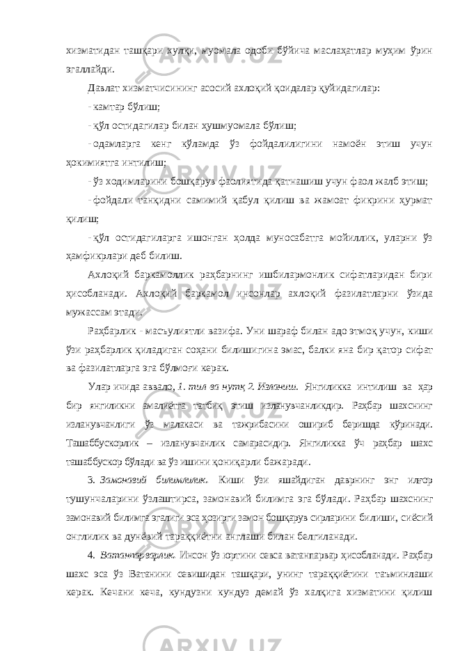 хизматидан ташқари хулқи, муомала одоби бўйича маслаҳатлар муҳим ўрин эгаллайди. Давлат хизматчисининг асосий ахлоқий қоидалар қуйидагилар: - камтар бўлиш; - қўл остидагилар билан ҳушмуомала бўлиш; - одамларга кенг кўламда ўз фойдалилигини намоён этиш учун ҳокимиятга интилиш; - ўз ходимларини бошқарув фаолиятида қатнашиш учун фаол жалб этиш; - фойдали танқидни самимий қабул қилиш ва жамоат фикрини ҳурмат қилиш; - қўл остидагиларга ишонган ҳолда муносабатга мойиллик, уларни ўз ҳамфикрлари деб билиш. Ахлоқий баркамоллик раҳбарнинг ишбилармонлик сифатларидан бири ҳисобланади. Ахлоқий баркамол инсонлар ахлоқий фазилатларни ўзида мужассам этади. Раҳбарлик - масъулиятли вазифа. Уни шараф билан адо этмоқ учун, киши ўзи раҳбарлик қиладиган соҳани билишигина эмас, балки яна бир қатор сифат ва фазилатларга эга бўлмоғи керак. Улар ичида аввало, 1. тил ва нутқ 2. Изланиш. Янгиликка интилиш ва ҳар бир янгиликни амалиётга татбиқ этиш изланувчанликдир. Раҳбар шахснинг изланувчанлиги ўз малакаси ва тажрибасини ошириб беришда кўринади. Ташаббускорлик – изланувчанлик самарасидир. Янгиликка ўч раҳбар шахс ташаббускор бўлади ва ўз ишини қониқарли бажаради. 3. Замонавий билимлилик . Киши ўзи яшайдиган даврнинг энг илғор тушунчаларини ўзлаштирса, замонавий билимга эга бўлади. Раҳбар шахснинг замонавий билимга эгалиги эса ҳозирги замон бошқарув сирларини билиши, сиёсий онглилик ва дунёвий тараққиётни англаши билан белгиланади. 4. Ватанпарварлик . Инсон ўз юртини севса ватанпарвар ҳисобланади. Раҳбар шахс эса ўз Ватанини севишидан ташқари, унинг тараққиётини таъминлаши керак. Кечани кеча, кундузни кундуз демай ўз халқига хизматини қилиш 