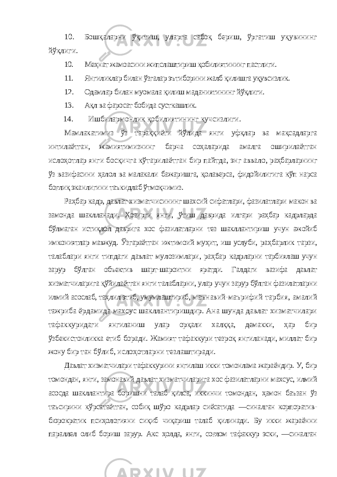 10. Бошқаларни ўқитиш, уларга сабоқ бериш, ўргатиш уқувининг йўқлиги. 10. Меҳнат жамоасини жипслаштириш қобилиятининг пастлиги. 11. Янгиликлар билан ўзгалар эътиборини жалб қилишга уқувсизлик. 12. Одамлар билан муомала қилиш маданиятининг йўқлиги. 13. Ақл ва фаросат бобида сусткашлик. 14. Ишбилармонлик қобилиятининг кучсизлиги. Мамлакатимиз ўз тараққиёти йўлида янги уфқлар ва мақсадларга интилаётган, жамиятимизнинг барча соҳаларида амалга оширилаётган ислоҳотлар янги босқичга кўтарилаётган бир пайтда, энг аввало, раҳбарларнинг ўз вазифасини ҳалол ва малакали бажаришга, қолаверса, фидойилигига кўп нарса боғлиқ эканлигини таъкидлаб ўтмоқчимиз. Раҳбар кадр, давлат хизматчисининг шахсий сифатлари, фазилатлари макон ва замонда шаклланади. Ҳозирги янги, ўтиш даврида илгари раҳбар кадрларда бўлмаган истиқлол даврига хос фазилатларни тез шакллантириш учун ажойиб имкониятлар мавжуд. Ўзгараётган ижтимоий муҳит, иш услуби, раҳбарлик тарзи, талаблари янги типдаги давлат мулозимлари, раҳбар кадрларни тарбиялаш учун зарур бўлган объектив шарт-шароитни яратди. Галдаги вазифа давлат хизматчиларига қўйилаётган янги талабларни, улар учун зарур бўлган фазилатларни илмий асослаб, таҳлил этиб, умумлаштириб, маънавий-маърифий тарбия, амалий тажриба ёрдамида махсус шакллантиришдир. Ана шунда давлат хизматчилари тафаккуридаги янгиланиш улар орқали халққа, демакки, ҳар бир ўзбекистонликка етиб боради. Жамият тафаккури тезроқ янгиланади, миллат бир жону бир тан бўлиб, ислоҳотларни тезлаштиради. Давлат хизматчилари тафаккурини янгилаш икки томонлама жараёндир. У, бир томондан, янги, замонавий давлат хизматчиларига хос фазилатларни махсус, илмий асосда шакллантира боришни талаб қилса, иккинчи томондан, ҳамон баъзан ўз таъсирини кўрсатаётган, собиқ шўро кадрлар сиёсатида ―синалган корпоратив- бюрократик псиҳологияни сиқиб чиқариш талаб қилинади. Бу икки жараённи параллел олиб бориш зарур. Акс ҳолда, янги, соғлом тафаккур эски, ―синалган 