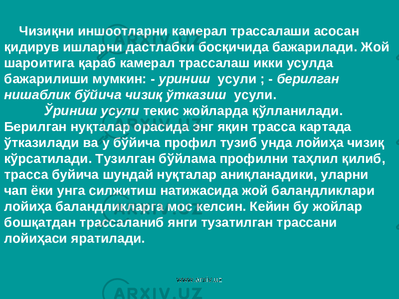  Чизиқни иншоотларни камерал трассалаши асосан қидирув ишларни дастлабки босқичида бажарилади. Жой шароитига қараб камерал трассалаш икки усулда бажарилиши мумкин: - уриниш усули ; - берилган нишаблик бўйича чизиқ ўтказиш усули. Ўриниш усули текис жойларда қўлланилади. Берилган нуқталар орасида энг яқин трасса картада ўтказилади ва у бўйича профил тузиб унда лойиҳа чизиқ кўрсатилади. Тузилган бўйлама профилни таҳлил қилиб, трасса буйича шундай нуқталар аниқланадики, уларни чап ёки унга силжитиш натижасида жой баландликлари лойиҳа баландликларга мос келсин. Кейин бу жойлар бошқатдан трассаланиб янги тузатилган трассани лойиҳаси яратилади. www.arxiv.uz 