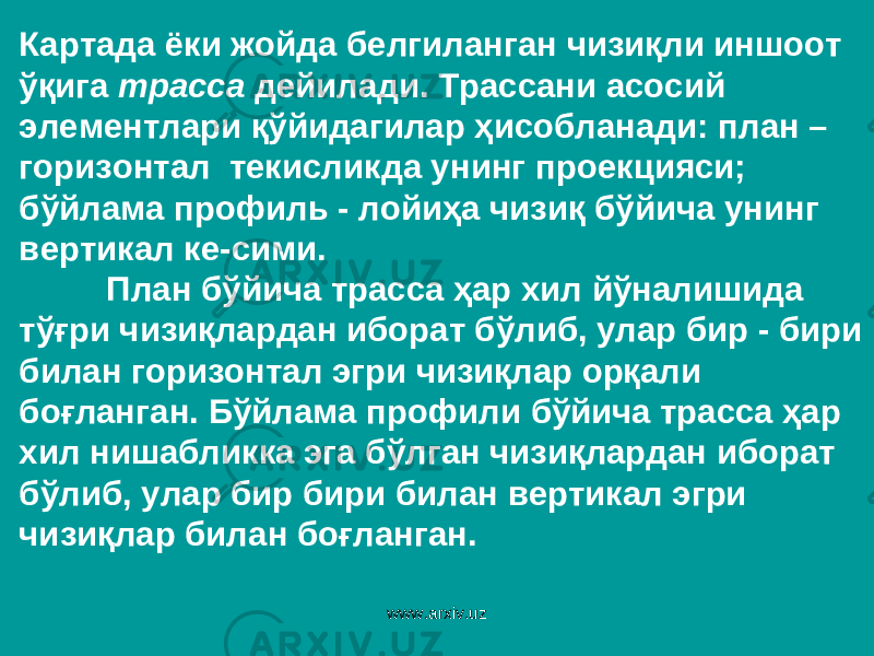 Картада ёки жойда белгиланган чизиқли иншоот ўқига трасса дейилади. Трассани асосий элементлари қўйидагилар ҳисобланади: план – горизонтал текисликда унинг проекцияси; бўйлама профиль - лойиҳа чизиқ бўйича унинг вертикал ке-сими. План бўйича трасса ҳар хил йўналишида тўғри чизиқлардан иборат бўлиб, улар бир - бири билан горизонтал эгри чизиқлар орқали боғланган. Бўйлама профили бўйича трасса ҳар хил нишабликка эга бўлган чизиқлардан иборат бўлиб, улар бир бири билан вертикал эгри чизиқлар билан боғланган. www.arxiv.uz 