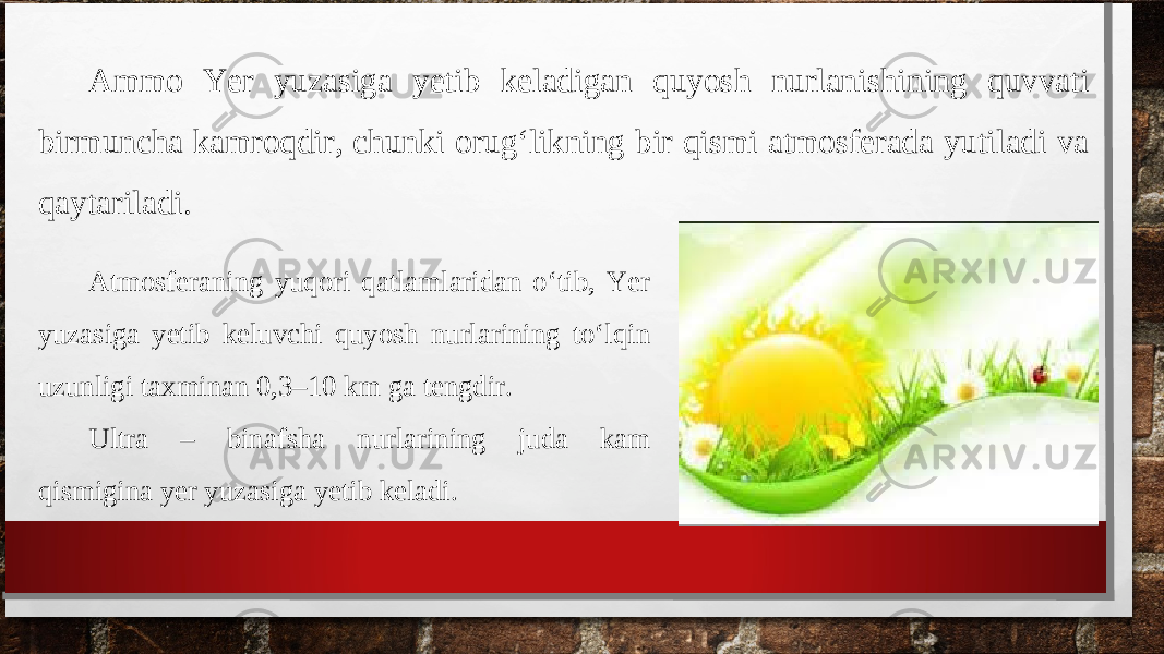 Atmosferaning yuqori qatlamlaridan o‘tib, Yer yuzasiga yetib keluvchi quyosh nurlarining to‘lqin uzunligi taxminan 0,3–10 km ga tengdir. Ultra – binafsha nurlarining juda kam qismigina yer yuzasiga yetib keladi. Ammo Yer yuzasiga yetib keladigan quyosh nurlanishining quvvati birmuncha kamroqdir, chunki orug‘likning bir qismi atmosferada yutiladi va qaytariladi. 