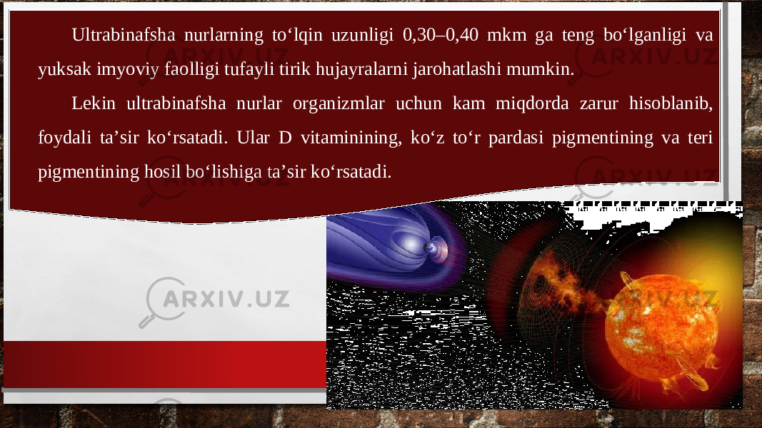 Ultrabinafsha nurlarning to‘lqin uzunligi 0,30–0,40 mkm ga teng bo‘lganligi va yuksak imyoviy faolligi tufayli tirik hujayralarni jarohatlashi mumkin. Lekin ultrabinafsha nurlar organizmlar uchun kam miqdorda zarur hisoblanib, foydali ta’sir ko‘rsatadi. Ular D vitaminining, ko‘z to‘r pardasi pigmentining va teri pigmentining hosil bo‘lishiga ta’sir ko‘rsatadi. 
