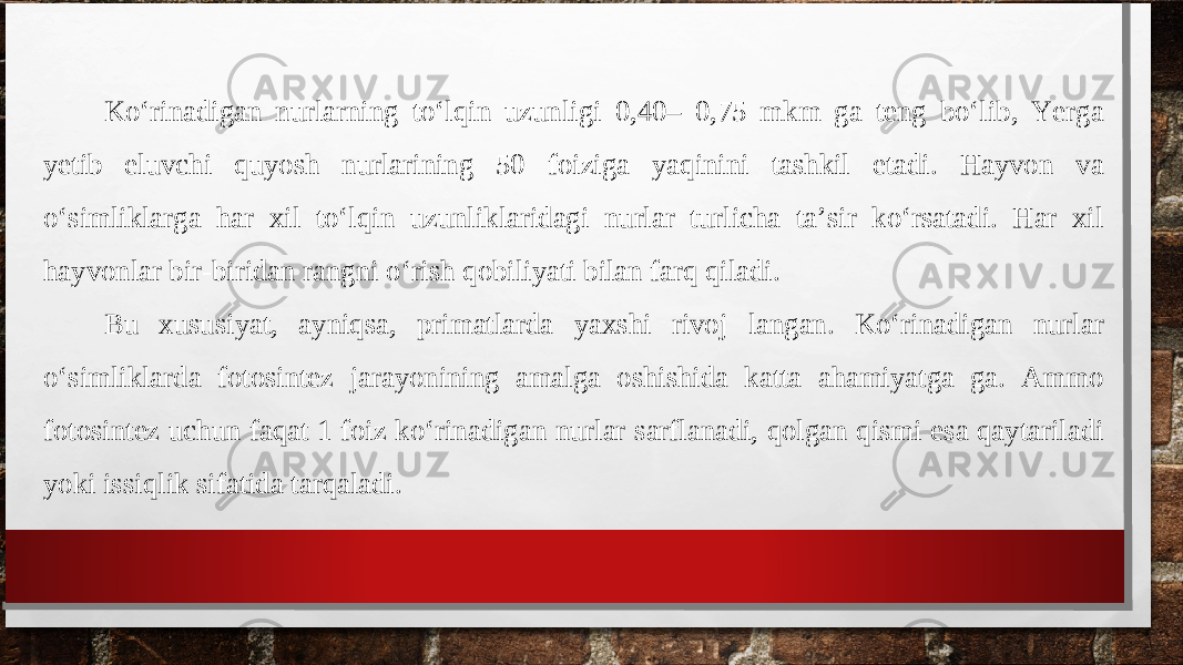 Ko‘rinadigan nurlarning to‘lqin uzunligi 0,40– 0,75 mkm ga teng bo‘lib, Yerga yetib eluvchi quyosh nurlarining 50 foiziga yaqinini tashkil etadi. Hayvon va o‘simliklarga har xil to‘lqin uzunliklaridagi nurlar turlicha ta’sir ko‘rsatadi. Har xil hayvonlar bir-biridan rangni o‘rish qobiliyati bilan farq qiladi. Bu xususiyat, ayniqsa, primatlarda yaxshi rivoj langan. Ko‘rinadigan nurlar o‘simliklarda fotosintez jarayonining amalga oshishida katta ahamiyatga ga. Ammo fotosintez uchun faqat 1 foiz ko‘rinadigan nurlar sarflanadi, qolgan qismi esa qaytariladi yoki issiqlik sifatida tarqaladi.  
