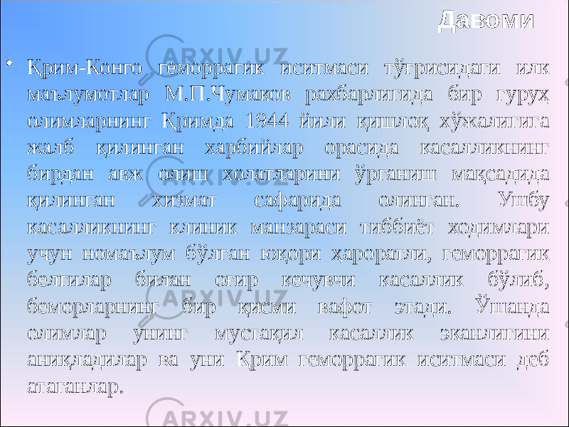 Давоми • Қрим-Конго геморрагик иситмаси тўғрисидаги илк маълумотлар М.П.Чумаков рахбарлигида бир гуруҳ олимларнинг Қримда 1944 йили қишлоқ хўжалигига жалб қилинган харбийлар орасида касалликнинг бирдан авж олиш холатларини ўрганиш мақсадида қилинган хизмат сафарида олинган. Ушбу касалликнинг клиник манзараси тиббиёт ходимлари учун номаълум бўлган юқори ҳароратли, геморрагик белгилар билан оғир кечувчи касаллик бўлиб, беморларнинг бир қисми вафот этади. Ўшанда олимлар унинг мустақил касаллик эканлигини аниқладилар ва уни Қрим геморрагик иситмаси деб атаганлар. 