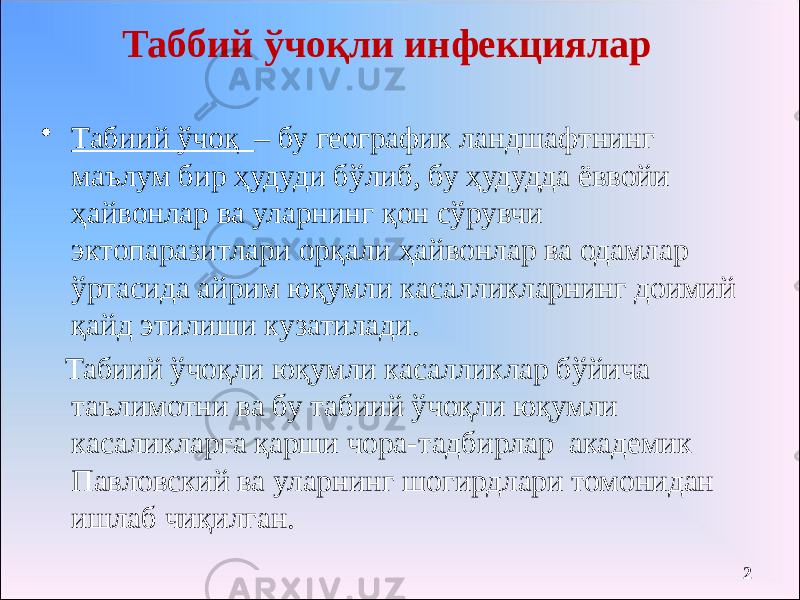 Таббий ўчоқли инфекциялар • Табиий ўчоқ – бу географик ландшафтнинг маълум бир ҳудуди бўлиб, бу ҳудудда ёввойи ҳайвонлар ва уларнинг қон сўрувчи эктопаразитлари орқали ҳайвонлар ва одамлар ўртасида айрим юқумли касалликларнинг доимий қайд этилиши кузатилади. Табиий ўчоқли юқумли касалликлар бўйича таълимотни ва бу табиий ўчоқли юқумли касаликларга қарши чора-тадбирлар академик Павловский ва уларнинг шогирдлари томонидан ишлаб чиқилган. 2 