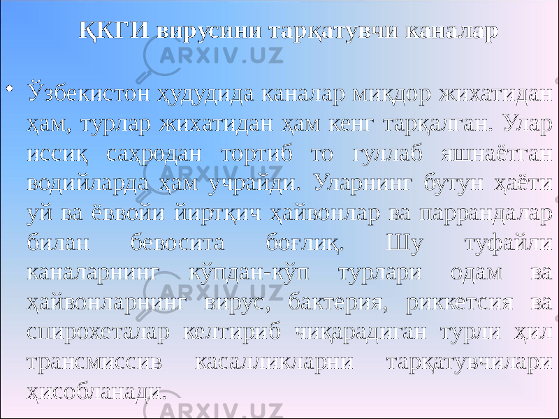 ҚКГИ вирусини тарқатувчи каналар • Ўзбекистон ҳудудида каналар миқдор жихатидан ҳам, турлар жихатидан ҳам кенг тарқалган. Улар иссиқ саҳродан тортиб то гуллаб яшнаётган водийларда ҳам учрайди. Уларнинг бутун ҳаёти уй ва ёввойи йиртқич ҳайвонлар ва паррандалар билан бевосита боғлиқ. Шу туфайли каналарнинг кўпдан-кўп турлари одам ва ҳайвонларнинг вирус, бактерия, риккетсия ва спирохеталар келтириб чиқарадиган турли ҳил трансмиссив касалликларни тарқатувчилари ҳисобланади. 