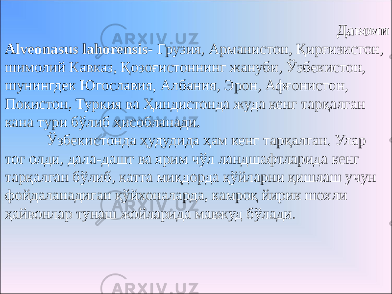 Давоми Alveonasus lahorensis- Грузия, Арманистон, Қирғизистон, шимолий Кавказ, Қозоғистоннинг жануби, Ўзбекистон, шунингдек Югославия, Албания, Эрон, Афғонистон, Покистон, Туркия ва Ҳиндистонда жуда кенг тарқалган кана тури бўлиб ҳисобланади. Ўзбекистонда ҳудудида ҳам кенг тарқалган. Улар тоғ олди, дала-дашт ва ярим чўл ландшафтларида кенг тарқалган бўлиб, катта миқдорда қўйларни қишлаш учун фойдаланадиган қўйхоналарда, камроқ йирик шохли ҳайвонлар тунаш жойларида мавжуд бўлади. 