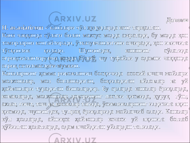 Давоми H. as.asiaticum - каналари чўл ҳудудларда кенг тарқалган. Кана чаққанда сўлаги билан махсус модда ажратади, бу модда қон томирларни кенгайтиради, ўтказувчанлигини оширади, қон ивишига тўсқинлик қилади. Шунингдек, кананинг сўлагида оғриқсизлантирувчи модда бўлиб, шу туфайли у одамни чаққанда оғриқ сезилмаслиги мумкин. Каналарнинг ҳамма ривожланиш босқичида асосий яшаш жойлари молхоналар, мол боғланадиган, боқиладиган яйловлар ва уй ҳайвонлари турадиган бинолардир. Бу ерларда каналар ёриқларда, ковакларда, молхоналар деворининг пастки қисмида, қуруқ гўнг, ахлат, ғишт, тош ва кесаклар тагида, ўсимликларнинг илдизига яқин қисмида, шунингдек, тупроқ ёриқларида жойлашиб олади. Каналар кўп ҳолларда, айниқса ҳайвонлар кечаси уй яқинига боғлаб қўйилган ҳолатларда, одам яшайдиган уйлардан топилади. 