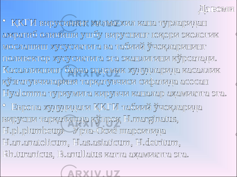 Давоми • ҚКГИ вирусининг хилма-хил кана турларидан ажратиб олиниши ушбу вируснинг юқори экологик мослашиш хусусиятига ва табиий ўчоқларининг поливектор хусусиятига эга эканлигини кўрсатади. Касалликнинг барча эндемик худудларида касаллик қўзғатувчиларини тарқатувчиси сифатида асосан Hyalomma туркумига кирувчи каналар аҳамиятга эга. • Европа худудидаги ҚКГИ табиий ўчоқларида вирусни тарқатишда кўпроқ H.marginatus, H.pl.plumbeum Ўрта-Осиё шароитида H.an.anatolicum, H.as.asiaticum, H.detritum, Rh.turanicus, B.anullatus катта аҳамиятга эга. 