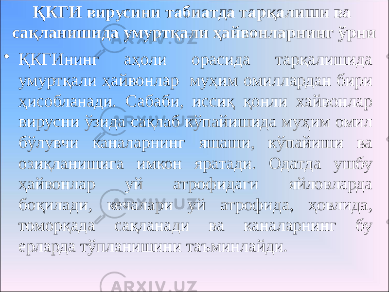 ҚКГИ вирусини табиатда тарқалиши ва сақланишида умуртқали ҳайвонларнинг ўрни • ҚКГИнинг аҳоли орасида тарқалишида умуртқали ҳайвонлар муҳим омиллардан бири ҳисобланади. Сабаби, иссиқ қонли хайвонлар вирусни ўзида сақлаб кўпайишида муҳим омил бўлувчи каналарнинг яшаши, кўпайиши ва озиқланишига имкон яратади. Одатда ушбу ҳайвонлар уй атрофидаги яйловларда боқилади, кечалари уй атрофида, ҳовлида, томорқада сақланади ва каналарнинг бу ерларда тўпланишини таъминлайди. 