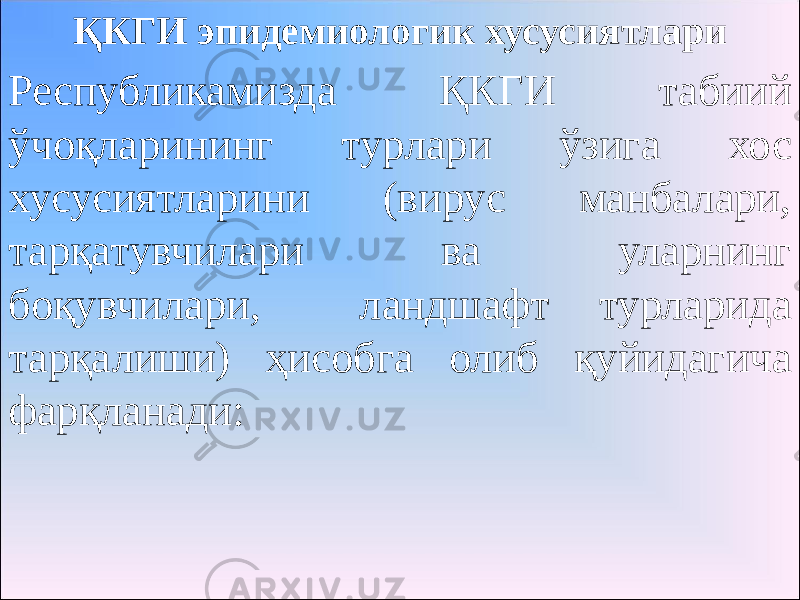 ҚКГИ эпидемиологик хусусиятлари Республикамизда ҚКГИ табиий ўчоқларининг турлари ўзига хос хусусиятларини (вирус манбалари, тарқатувчилари ва уларнинг боқувчилари, ландшафт турларида тарқалиши) ҳисобга олиб қуйидагича фарқланади: 