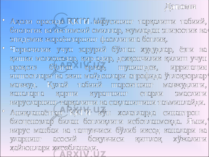 Давоми • Аҳоли орасида ҚКГИ вирусининг тарқалиши табиий, биологик ва ижтимоий омиллар, жумладан эпизоотик ва эпидемик жараёнларнинг фаоллигига боғлиқ. • Чорвачилик учун зарурий бўлган ҳудудлар, ёзги ва қишки молхоналар, қир-адир, дехқончилик қилиш учун яроқсиз бўлган ерлар, шунингдек, ирригация иншоотлари ва экин майдонлари атрофида ўтлоқзорлар мавжуд. Қулай табиий шароитнинг мавжудлиги, каналарга қарши курашнинг етарли эмаслиги вирусларнинг тарқалиши ва сақланишини таъминлайди. • Аниқланаётган ҚКГИ кўп ҳолатларда синантроп биоценозлар билан боғлиқлиги исботланмоқда. Яъни, вирус манбаи ва ташувчиси бўлиб иксод каналари ва уларнинг асосий боқувчиси қишлоқ хўжалиги ҳайвонлари ҳисобланади. 