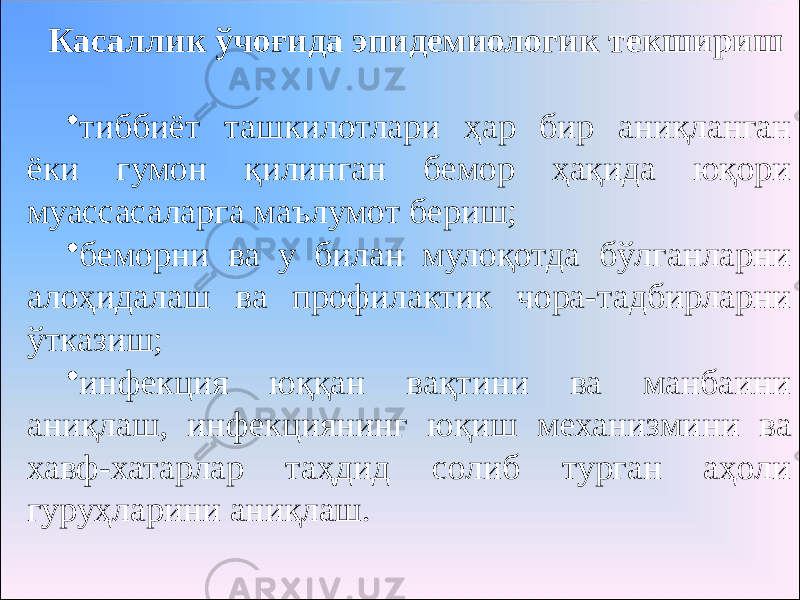 Касаллик ўчоғида эпидемиологик текшириш • тиббиёт ташкилотлари ҳар бир аниқланган ёки гумон қилинган бемор ҳақида юқори муассасаларга маълумот бериш; • беморни ва у билан мулоқотда бўлганларни алоҳидалаш ва профилактик чора-тадбирларни ўтказиш; • инфекция юққан вақтини ва манбаини аниқлаш, инфекциянинг юқиш механизмини ва хавф-хатарлар таҳдид солиб турган аҳоли гуруҳларини аниқлаш. 