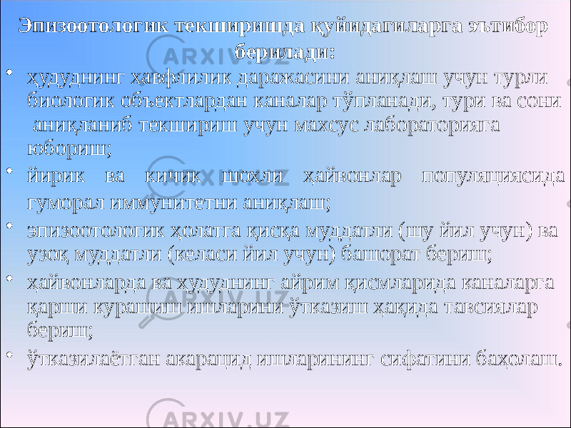 Эпизоотологик текширишда қуйидагиларга эътибор берилади: • ҳудуднинг хавфлилик даражасини аниқлаш учун турли биологик объектлардан каналар тўпланади, тури ва сони аниқланиб текшириш учун махсус лабораторияга юбориш; • йирик ва кичик шохли ҳайвонлар популяциясида гуморал иммунитетни аниқлаш; • эпизоотологик ҳолатга қисқа муддатли (шу йил учун) ва узоқ муддатли (келаси йил учун) башорат бериш; • ҳайвонларда ва ҳудуднинг айрим қисмларида каналарга қарши курашиш ишларини ўтказиш ҳақида тавсиялар бериш; • ўтказилаётган акарацид ишларининг сифатини баҳолаш. 