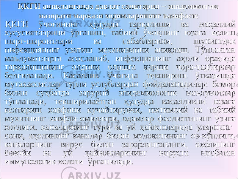 ҚКГИ аниқланганда давлат санитария – эпидемиолгия назорати маркази ходимларининг вазифаси: ҚКГИ ўчоғининг ҳудудда тарқалиши ва маҳаллий хусусиятларини ўрганиш, табиий ўчоқнинг юзага келиш шарт-шароитлари ва сабабларини, шунингдек инфекциянинг узатиш механизмини аниқлаш. Тўпланган маълумотларга асосланиб, инфекциянинг аҳоли орасида тарқалишининг олдини олишга қарши чора-тадбирлар белгиланади. Касаллик ўчоғида текшириш ўтказишда мутахассислар турли услублардан фойдаланадилар: бемор билан суҳбатда зарурий эпидемиологик маълумотлар тўпланади, текширилаётган ҳудудда касалликни юзага келтириш хавфини кучайтирувчи, ижтимоий ва табиий мухитнинг хавфли омиллари, одамлар фаолиятининг ўзига хослиги, каналарнинг тури ва уй ҳайвонларида уларнинг сони, аҳолининг каналар билан мулоқотининг оз-кўплиги, каналарнинг вирус билан зарарланганлиги, ахолининг ёввойи ва уй ҳайвонларининг вирусга нисбатан иммунологик холати ўрганилади. 