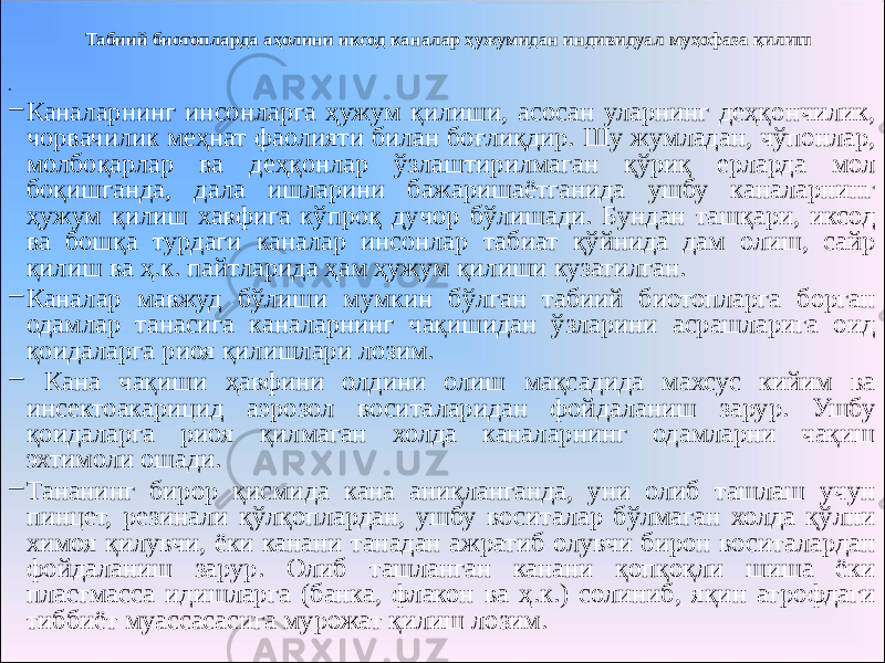 Табиий биотопларда аҳолини иксод каналар ҳужумидан индивидуал муҳофаза қилиш •   – Каналарнинг инсонларга ҳужум қилиши, асосан уларнинг деҳқончилик, чорвачилик меҳнат фаолияти билан боғлиқдир. Шу жумладан, чўпонлар, молбоқарлар ва деҳқонлар ўзлаштирилмаган қўриқ ерларда мол боқишганда, дала ишларини бажаришаётганида ушбу каналарнинг ҳужум қилиш хавфига кўпроқ дучор бўлишади. Бундан ташқари, иксод ва бошқа турдаги каналар инсонлар табиат қўйнида дам олиш, сайр қилиш ва ҳ.к. пайтларида ҳам ҳужум қилиши кузатилган. – Каналар мавжуд бўлиши мумкин бўлган табиий биотопларга борган одамлар танасига каналарнинг чақишидан ўзларини асрашларига оид қоидаларга риоя қилишлари лозим. – Кана чақиши ҳавфини олдини олиш мақсадида махсус кийим ва инсектоакарицид аэрозол воситаларидан фойдаланиш зарур. Ушбу қоидаларга риоя қилмаган холда каналарнинг одамларни чақиш эхтимоли ошади. – Тананинг бирор қисмида кана аниқланганда, уни олиб ташлаш учун пинцет, резинали қўлқоплардан, ушбу воситалар бўлмаган холда қўлни химоя қилувчи, ёки канани танадан ажратиб олувчи бирон воситалардан фойдаланиш зарур. Олиб ташланган канани қопқоқли шиша ёки пластмасса идишларга (банка, флакон ва ҳ.к.) солиниб, яқин атрофдаги тиббиёт муассасасига мурожат қилиш лозим. 