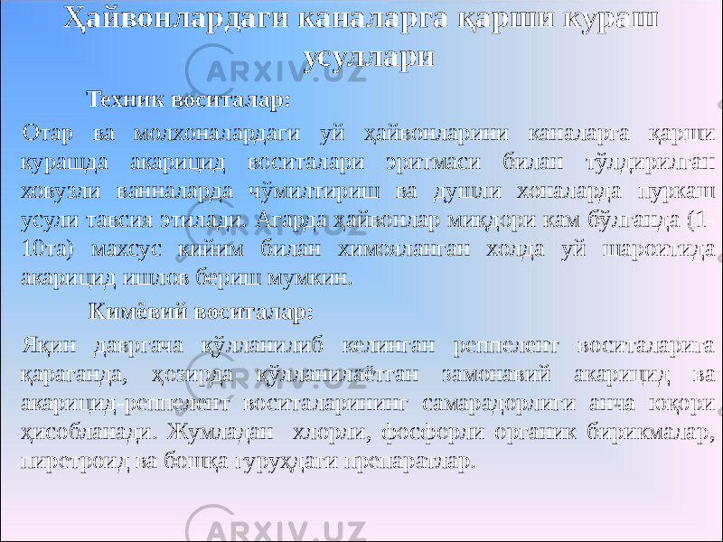 Ҳайвонлардаги каналарга қарши кураш усуллари Техник воситалар: Отар ва молхоналардаги уй ҳайвонларини каналарга қарши курашда акарицид воситалари эритмаси билан тўлдирилган ховузли ванналарда чўмилтириш ва душли хоналарда пуркаш усули тавсия этилади. Агарда ҳайвонлар миқдори кам бўлганда (1- 10та) махсус кийим билан химояланган холда уй шароитида акарицид ишлов бериш мумкин. Кимёвий воситалар: Яқин давргача қўлланилиб келинган реппелент воситаларига қараганда, ҳозирда қўлланилаётган замонавий акарицид ва акарицид-реппелент воситаларининг самарадорлиги анча юқори ҳисобланади. Жумладан хлорли, фосфорли органик бирикмалар, пиретроид ва бошқа гуруҳдаги препаратлар. 