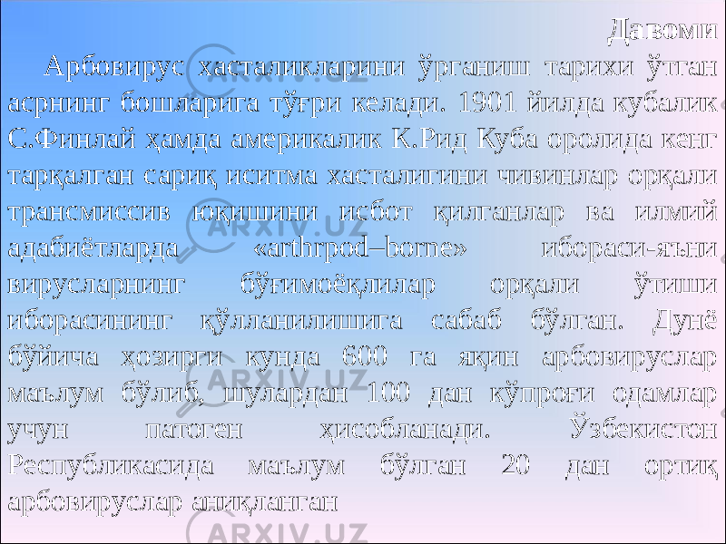 Давоми Арбовирус хасталикларини ўрганиш тарихи ўтган асрнинг бошларига тўғри келади. 1901 йилда кубалик С.Финлай ҳамда америкалик К.Рид Куба оролида кенг тарқалган сариқ иситма хасталигини чивинлар орқали трансмиссив юқишини исбот қилганлар ва илмий адабиётларда «arthrpod–borne» ибораси-яъни вирусларнинг бўғимоёқлилар орқали ўтиши иборасининг қўлланилишига сабаб бўлган. Дунё бўйича ҳозирги кунда 600 га яқин арбовируслар маълум бўлиб, шулардан 100 дан кўпроғи одамлар учун патоген ҳисобланади. Ўзбекистон Республикасида маълум бўлган 20 дан ортиқ арбовируслар аниқланган 