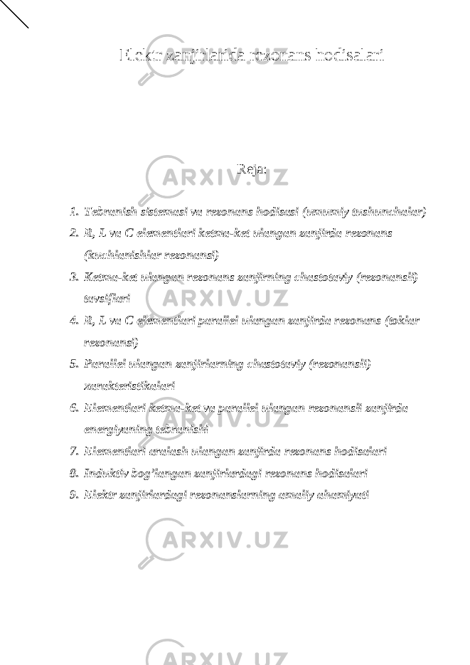 Elektr zanjirlarida rezonans hodisalari Reja: 1. Tebranish sistemasi va rezonans hodisasi (umumiy tushunchalar) 2. R, L va C elementlari ketma-ket ulangan zanjirda rezonans (kuchlanishlar rezonansi) 3. Ketma-ket ulangan rezonans zanjirning chastotaviy (rezonansli) tavsiflari 4. R, L va C elementlari parallel ulangan zanjirda rezonans (toklar rezonansi) 5. Parallel ulangan zanjirlarning chastotaviy (rezonansli) xarakteristikalari 6. Elementlari ketma-ket va parallel ulangan rezonansli zanjirda energiyaning tebranishi 7. Elementlari aralash ulangan zanjirda rezonans hodisalari 8. Induktiv bog’langan zanjirlardagi rezonans hodisalari 9. Elektr zanjirlardagi rezonanslarning amaliy ahamiyati 