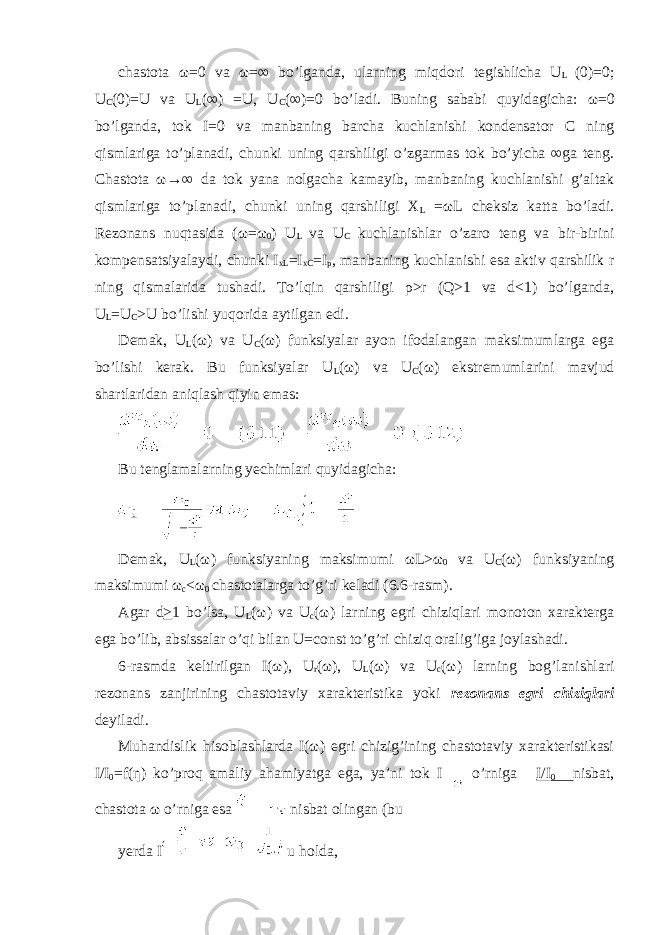 chastota ω =0 va ω =∞ bo’lganda, ularning miqdori tegishlicha U L (0)=0; U C (0)=U va U L (∞) =U, U C (∞)=0 bo’ladi. Buning sababi quyidagicha: ω =0 bo’lganda, tok I=0 va manbaning barcha kuchlanishi kondensator C ning qismlariga to’planadi, chunki uning qarshiligi o’zgarmas tok bo’yicha ∞ga teng. Chastota ω →∞ da tok yana nolgacha kamayib, manbaning kuchlanishi g’altak qismlariga to’planadi, chunki uning qarshiligi X L = ω L cheksiz katta bo’ladi. Rezonans nuqtasida ( ω = ω 0 ) U L va U C kuchlanishlar o’zaro teng va bir-birini kompensatsiyalaydi, chunki I xL =I xC =I p , manbaning kuchlanishi esa aktiv qarshilik r ning qismalarida tushadi. To’lqin qarshiligi ρ >r (Q>1 va d<1) bo’lganda, U L =U C >U bo’lishi yuqorida aytilgan edi. Demak, U L ( ω ) va U C ( ω ) funksiyalar ayon ifodalangan maksimumlarga ega bo’lishi kerak. Bu funksiyalar U L ( ω ) va U C ( ω ) ekstremumlarini mavjud shartlaridan aniqlash qiyin emas: Bu tenglamalarning yechimlari quyidagicha: Demak, U L ( ω ) funksiyaning maksimumi ω L> ω 0 va U C ( ω ) funksiyaning maksimumi ω c < ω 0 chastotalarga to’g’ri keladi (6.6-rasm). Agar d > 1 bo’lsa, U L ( ω ) va U c ( ω ) larning egri chiziqlari monoton xarakterga ega bo’lib, absissalar o’qi bilan U=const to’g’ri chiziq oralig’iga joylashadi. 6-rasmda keltirilgan I( ω ), U r ( ω ), U L ( ω ) va U c ( ω ) larning bog’lanishlari rezonans zanjirining chastotaviy xarakteristika yoki rezonans egri chiziqlari deyiladi. Muhandislik hisoblashlarda I( ω ) egri chizig’ining chastotaviy xarakteristikasi I/I 0 =f( ƞ ) ko’proq amaliy ahamiyatga ega, ya’ni tok I o’rniga I/I 0 nisbat, chastota ω o’rniga esa nisbat olingan (bu yerda I u holda, 