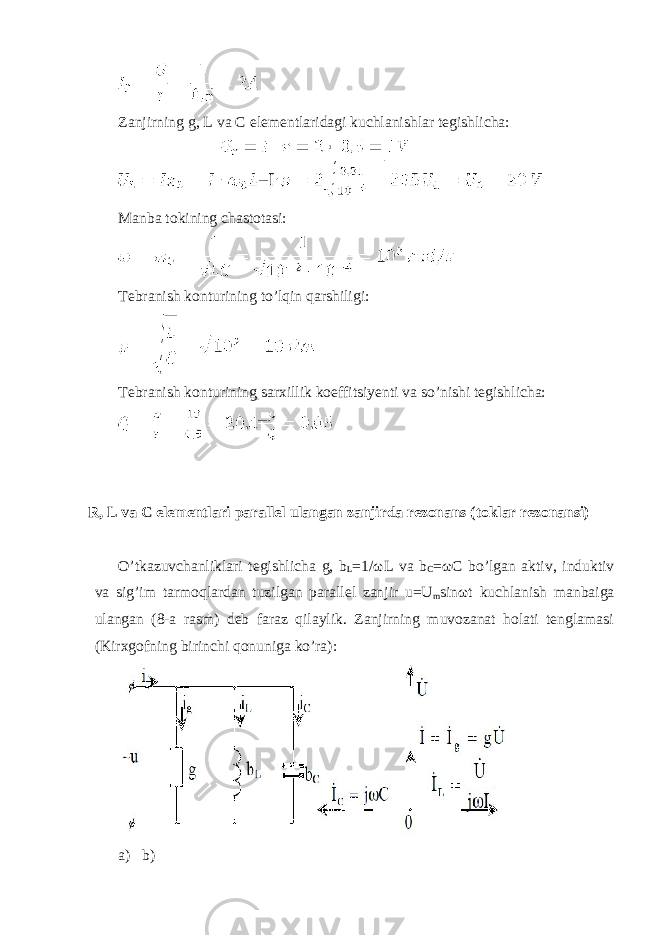  Zanjirning g, L va С elementlaridagi kuchlanishlar tegishlicha: Manba tokining chastotasi: Tebranish konturining to’lqin qarshiligi: Tebranish konturining sarxillik koeffitsiyenti va so’nishi tegishlicha: R, L va C elementlari parallel ulangan zanjirda rezonans (toklar rezonansi) O’tkazuvchanliklari tegishlicha g, b L =1/ ω L va b C = ω C bo’lgan aktiv, induktiv va sig’im tarmoqlardan tuzilgan parallel zanjir u=U m sin ω t kuchlanish manbaiga ulangan (8-a rasm) deb faraz qilaylik. Zanjirning muvozanat holati tenglamasi (Kirxgofning birinchi qonuniga ko’ra): a) b) 