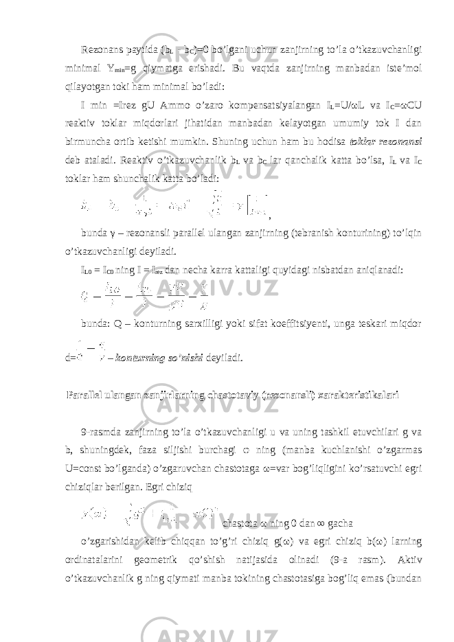 Rezonans paytida (b L - b C )=0 bo’lgani uchun zanjirning to’la o’tkazuvchanligi minimal Y min =g qiymatga erishadi. Bu vaqtda zanjirning manbadan iste’mol qilayotgan toki ham minimal bo’ladi: I min =Irez gU Ammo o’zaro kompensatsiyalangan I L =U/ ω L va I C = ω CU reaktiv toklar miqdorlari jihatidan manbadan kelayotgan umumiy tok I dan birmuncha ortib ketishi mumkin. Shuning uchun ham bu hodisa toklar rezonansi deb ataladi. Reaktiv o’tkazuvchanlik b L va b C lar qanchalik katta bo’lsa, I L va I C toklar ham shunchalik katta bo’ladi: , bunda γ – rezonansli parallel ulangan zanjirning (tebranish konturining) to’lqin o’tkazuvchanligi deyiladi. I L0 = I C0 ning I = I rez dan necha karra kattaligi quyidagi nisbatdan aniqlanadi: bunda: Q – konturning sarxilligi yoki sifat koeffitsiyenti, unga teskari miqdor d= – konturning so’nishi deyiladi. Parallel ulangan zanjirlarning chastotaviy (rezonansli) xarakteristikalari 9-rasmda zanjirning to’la o’tkazuvchanligi u va uning tashkil etuvchilari g va b, shuningdek, faza siljishi burchagi φ ning (manba kuchlanishi o’zgarmas U=const bo’lganda) o’zgaruvchan chastotaga ω =var bog’liqligini ko’rsatuvchi egri chiziqlar berilgan. Egri chiziq chastota ω ning 0 dan ∞ gacha o’zgarishidan kelib chiqqan to’g’ri chiziq g( ω ) va egri chiziq b( ω ) larning ordinatalarini geometrik qo’shish natijasida olinadi (9-a rasm). Aktiv o’tkazuvchanlik g ning qiymati manba tokining chastotasiga bog’liq emas (bundan 