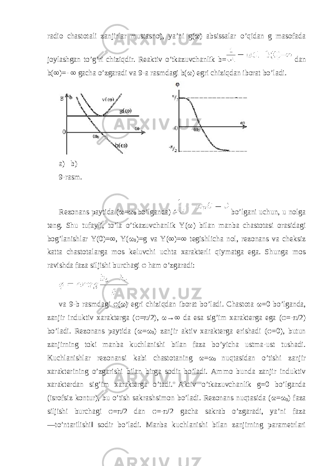 radio chastotali zanjirlar mustasno), ya’ni g(ω) absissalar o’qidan g masofada joylashgan to’g’ri chiziqdir. Reaktiv o’tkazuvchanlik b= dan b(∞)=- ∞ gacha o’zgaradi va 9- a rasmdagi b (ω) egri chiziqdan iborat bo ’ ladi . a) b) 9-rasm. Rezonans paytida ( ω = ω 0 bo’lganda) bo’lgani uchun, u nolga teng. Shu tufayli, to’la o’tkazuvchanlik Y( ω ) bilan manba chastotasi orasidagi bog’lanishlar Y(0)=∞, Y( ω 0 )=g va Y(∞)=∞ tegishlicha nol, rezonans va cheksiz katta chastotalarga mos keluvchi uchta xarakterli qiymatga ega. Shunga mos ravishda faza siljishi burchagi φ ham o’zgaradi: va 9-b rasmdagi φ ( ω ) egri chiziqdan iborat bo’ladi. Chastota ω =0 bo’lganda, zanjir induktiv xarakterga ( φ = π /2), ω →∞ da esa sig’im xarakterga ega ( φ =- π /2) bo’ladi. Rezonans paytida ( ω = ω 0 ) zanjir aktiv xarakterga erishadi ( φ =0), butun zanjirning toki manba kuchlanishi bilan faza bo’yicha ustma-ust tushadi. Kuchlanishlar rezonansi kabi chastotaning ω = ω 0 nuqtasidan o’tishi zanjir xarakterining o’zgarishi bilan birga sodir bo’ladi. Ammo bunda zanjir induktiv xarakterdan sig’im xarakterga o’tadi. Aktiv o’tkazuvchanlik g=0 bo’lganda (isrofsiz kontur), bu o’tish sakrashsimon bo’ladi. Rezonans nuqtasida ( ω = ω 0 ) faza siljishi burchagi φ = π /2 dan φ =- π /2 gacha sakrab o’zgaradi, ya’ni faza ―to’ntarilishi‖ sodir bo’ladi. Manba kuchlanishi bilan zanjirning parametrlari 