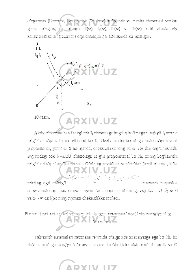 o’zgarmas (U=const, L=const va C=const) bo’lganda va manba chastotasi ω =0’∞ gacha o’zgarganda olingan I( ω ), I g ( ω ), I L ( ω ) va I C ( ω ) kabi chastotaviy xarakteristikalari (rezonans egri chiziqlari) 6.10-rasmda ko’rsatilgan. 10-rasm. Aktiv o’tkazuvchanlikdagi tok I g chastotaga bog’liq bo’lmagani tufayli I g =const to’g’ri chiziqdir. Induktivlikdagi tok I L =U/ ω L manba tokining chastotasiga teskari proporsional, ya’ni ω =0 bo’lganda, cheksizlikka teng va ω →∞ dan olg’a tushadi. Sig’imdagi tok I 0 = ω CU chastotaga to’g’ri proporsional bo’lib, uning bog’lanishi to’g’ri chiziq bilan ifodalanadi. O’zining tashkil etuvchilaridan farqli o’laroq, to’la tokning egri chizig’i rezonans nuqtasida ω = ω 0 chastotaga mos keluvchi ayon ifodalangan minimumga ega I min = U ; ω =0 va ω →∞ da I( ω ) ning qiymati cheksizlikka intiladi. Elementlari ketma-ket va parallel ulangan rezonansli zanjirda energiyaning tebranishi Tebranish sistemalari rezonans rejimida o’ziga xos xususiyatga ega bo’lib, bu sistemalarning energiya to’plovchi elementlarida (tebranish konturining L va C 